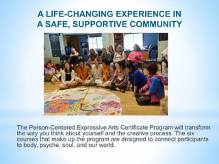 A LIFE-CHANGING EXPERIENCE IN
A SAFE, SUPPORTIVE COMMUNITY
The Person-Centered Expressive Arts Certificate Program will tr...
