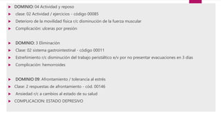  DOMINIO: 04 Actividad y reposo
 clase: 02 Actividad / ejercicios - código 00085
 Deterioro de la movilidad física r/c disminución de la fuerza muscular
 Complicación: ulceras por presión
 DOMINIO: 3 Eliminación
 Clase: 02 sistema gastrointestinal - código 00011
 Estreñimiento r/c disminución del trabajo peristáltico e/v por no presentar evacuaciones en 3 días
 Complicación: hemorroides
 DOMINIO 09: Afrontamiento / tolerancia al estrés
 Clase: 2 respuestas de afrontamiento - cód. 00146
 Ansiedad r/c a cambios al estado de su salud
 COMPLICACION: ESTADO DEPRESIVO
 