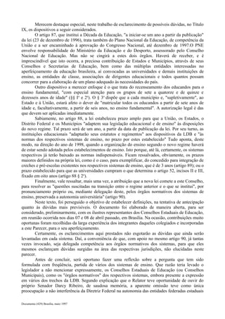 Merecem destaque especial, neste trabalho de esclarecimento de possíveis dúvidas, no Título 
IX, os dispositivos a seguir considerados. 
O artigo 87, que institui a Década da Educação, "a iniciar-se um ano a partir da publicação" 
da lei (23 de dezembro de 1996), trata também do Plano Nacional da Educação, de competência da 
União e a ser encaminhado à aprovação do Congresso Nacional, até dezembro de 1997.O PNE 
envolve responsabilidade do Ministério da Educação e do Desporto, assessorado pelo Conselho 
Nacional de Educação. Mas não se cingirá a estes dois órgãos. Haverá de receber, e é 
imprescindível que isto ocorra, a preciosa contribuição de Estados e Municípios, através de seus 
Conselhos e Secretarias de Educação, bem como das múltiplas entidades interessadas no 
aperfeiçoamento da educação brasileira, aí convocadas as universidades e demais instituições de 
ensino, as entidades de classe, associações de dirigentes educacionais e todos quantos possam 
concorrer para a elaboração de um plano adequado às necessidades do país. 
Outro dispositivo a merecer enfoque é o que trata do recenseamento dos educandos para o 
ensino fundamental, "com especial atenção para os grupos de sete a quatorze e de quinze e 
dezesseis anos de idade" (§§ Io e 2a). O § 3o dispõe que a cada município e, "supletivamente", ao 
Estado e à União, estará afeto o dever de "matricular todos os educandos a partir de sete anos de 
idade e, facultativamente, a partir de seis anos, no ensino fundamental". A autorização legal é das 
que devem ser aplicadas imediatamente. 
Sabiamente, no artigo 88, a lei estabeleceu prazo amplo para que a União, os Estados, o 
Distrito Federal e os Municípios "adaptem sua legislação educacional e de ensino" às disposições 
do novo regime. Tal prazo será de um ano, a partir da data de publicação da lei. Por seu turno, as 
instituições educacionais "adaptarão seus estatutos e regimentos" aos dispositivos da LDB e "às 
normas dos respectivos sistemas de ensino, no prazo por estes estabelecido" Tudo aponta, deste 
modo, na direção do ano de 1998, quando a organização do ensino segundo o novo regime haverá 
de estar sendo adotada pelos estabelecimentos de ensino. Isto porque, até lá, certamente, os sistemas 
respectivos já terão baixado as normas indispensáveis. Ficam ressalvados, obviamente, os prazos 
maiores definidos na própria lei, como é o caso, para exemplificar, do concedido para integração de 
creches e pré-escolas existentes nos respectivos sistemas de ensino, que é de 3 anos (artigo 89); ou o 
prazo estabelecido para que as universidades cumpram o que determina o artigo 52, incisos II e III, 
fixado em oito anos (artigo 88 § 2o). 
Finalmente, vale ressaltar, mais uma vez, a atribuição que a nova lei comete a este Conselho, 
para resolver as "questões suscitadas na transição entre o regime anterior e o que se institui", por 
pronunciamento próprio ou, mediante delegação deste, pelos órgãos normativos dos sistemas de 
ensino, preservada a autonomia universitária" (artigo 90). 
Neste texto, foi perseguido o objetivo de estabelecer definições, na tentativa de antecipação 
quanto às dúvidas mais previsíveis. O documento foi elaborado de maneira aberta, para ser 
considerado, preliminarmente, com os ilustres representantes dos Conselhos Estaduais de Educação, 
em reunião ocorrida nos dias 07 e 08 de abril passado, em Brasília. Na ocasião, contribuições muito 
oportunas foram recolhidas da larga experiência dos integrantes daqueles colegiados e incorporadas 
a este Parecer, para o seu aperfeiçoamento. 
Certamente, os esclarecimentos aqui prestados não esgotarão as dúvidas que ainda serão 
levantadas em cada sistema. Daí, a conveniência de que, com apoio no mesmo artigo 90, já tantas 
vezes invocado, seja delegada competência aos órgãos normativos dos sistemas, para que eles 
mesmos esclareçam dúvidas surgidas na área das respectivas jurisdições, não elucidadas neste 
parecer. 
Antes de concluir, será oportuno fazer uma reflexão sobre a pergunta que tem sido 
formulada com freqüência, partida de vários dos sistemas de ensino. Que razão teria levado o 
legislador a não mencionar expressamente, os Conselhos Estaduais de Educação (ou Conselhos 
Municipais), como os "órgãos normativos" dos respectivos sistemas, embora presente a expressão 
em vários dos trechos da LDB. Segundo explicação que o Relator teve oportunidade de ouvir do 
próprio Senador Darcy Ribeiro, de saudosa memória, a aparente omissão teve como única 
preocupação a não interferência da Diretriz Federal na autonomia das entidades federadas estaduais 
Documenta (429) Brasília, maio 1997 
 