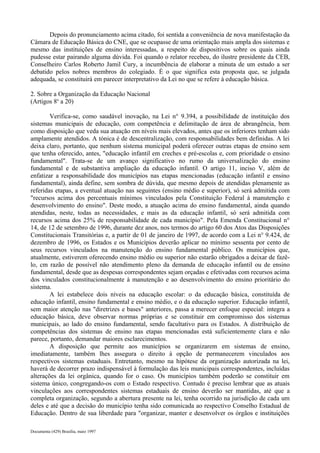 Depois do pronunciamento acima citado, foi sentida a conveniência de nova manifestação da 
Câmara de Educação Básica do CNE, que se ocupasse de uma orientação mais ampla dos sistemas e 
mesmo das instituições de ensino interessadas, a respeito de dispositivos sobre os quais ainda 
pudesse estar pairando alguma dúvida. Foi quando o relator recebeu, do ilustre presidente da CEB, 
Conselheiro Carlos Roberto Jamil Cury, a incumbência de elaborar a minuta de um estudo a ser 
debatido pelos nobres membros do colegiado. É o que significa esta proposta que, se julgada 
adequada, se constituirá em parecer interpretativo da Lei no que se refere à educação básica. 
2. Sobre a Organização da Educação Nacional 
(Artigos 8o a 20) 
Verifica-se, como saudável inovação, na Lei n° 9.394, a possibilidade de instituição dos 
sistemas municipais de educação, com competência e delimitação de área de abrangência, bem 
como disposição que veda sua atuação em níveis mais elevados, antes que os inferiores tenham sido 
amplamente atendidos. A tónica é de descentralização, com responsabilidades bem definidas. A lei 
deixa claro, portanto, que nenhum sistema municipal poderá oferecer outras etapas de ensino sem 
que tenha oferecido, antes, "educação infantil em creches e pré-escolas e, com prioridade o ensino 
fundamental". Trata-se de um avanço significativo no rumo da universalização do ensino 
fundamental e de substantiva ampliação da educação infantil. O artigo 11, inciso V, além de 
enfatizar a responsabilidade dos municípios nas etapas mencionadas (educação infantil e ensino 
fundamental), ainda define, sem sombra de dúvida, que mesmo depois de atendidas plenamente as 
referidas etapas, a eventual atuação nas seguintes (ensino médio e superior), só será admitida com 
"recursos acima dos percentuais mínimos vinculados pela Constituição Federal à manutenção e 
desenvolvimento do ensino". Deste modo, a atuação acima do ensino fundamental, ainda quando 
atendidas, neste, todas as necessidades, e mais as da educação infantil, só será admitida com 
recursos acima dos 25% de responsabilidade de cada município". Pela Emenda Constitucional n° 
14, de 12 de setembro de 1996, durante dez anos, nos termos do artigo 60 dos Atos das Disposições 
Constitucionais Transitórias e, a partir de 01 de janeiro de 1997, de acordo com a Lei n° 9.424, de 
dezembro de 1996, os Estados e os Municípios deverão aplicar no mínimo sessenta por cento de 
seus recursos vinculados na manutenção do ensino fundamental público. Os municípios que, 
atualmente, estiverem oferecendo ensino médio ou superior não estarão obrigados a deixar de fazê-lo, 
cm razão de possível não atendimento pleno da demanda de educação infantil ou de ensino 
fundamental, desde que as despesas correspondentes sejam orçadas e efetivadas com recursos acima 
dos vinculados constitucionalmente à manutenção e ao desenvolvimento do ensino prioritário do 
sistema.A 
lei estabelece dois níveis na educação escolar: o da educação básica, constituída de 
educação infantil, ensino fundamental e ensino médio, e o da educação superior. Educação infantil, 
sem maior atenção nas "diretrizes e bases" anteriores, passa a merecer enfoque especial: integra a 
educação básica, deve observar normas próprias e se constituir em compromisso dos sistemas 
municipais, ao lado do ensino fundamental, sendo facultativo para os Estados. A distribuição de 
competências dos sistemas de ensino nas etapas mencionadas está suficientemente clara e não 
parece, portanto, demandar maiores esclarecimentos. 
A disposição que permite aos municípios se organizarem em sistemas de ensino, 
imediatamente, também lhes assegura o direito à opção de permanecerem vinculados aos 
respectivos sistemas estaduais. Entretanto, mesmo na hipótese da organização autorizada na lei, 
haverá de decorrer prazo indispensável à formulação das leis municipais correspondentes, incluídas 
alterações da lei orgânica, quando for o caso. Os municípios também poderão se constituir em 
sistema único, congregando-os com o Estado respectivo. Contudo é preciso lembrar que as atuais 
vinculações aos correspondentes sistemas estaduais de ensino deverão ser mantidas, até que a 
completa organização, segundo a abertura presente na lei, tenha ocorrido na jurisdição de cada um 
deles e até que a decisão do município tenha sido comunicada ao respectivo Conselho Estadual de 
Educação. Dentro de sua liberdade para "organizar, manter e desenvolver os órgãos e instituições 
Documenta (429) Brasília, maio 1997 
 