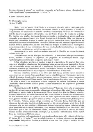 dos seus sistemas de ensino", os municípios observarão as "políticas e planos educacionais da 
União e dos Estados" respectivos (artigo 11, inciso I"). 
3. Sobre a Educação Básica 
3.1- Disposições Gerais 
(Artigos 22 a 28) 
Na lei, todo o Capítulo III do Título V se ocupa da educação básica, começando pelas 
"Disposições Gerais", comuns aos ensinos fundamental e médio. A opção permitida às escolas, de 
se organizarem em séries anuais ou períodos semestrais, como também em ciclos, por alternância de 
períodos de estudos, por grupos não-seriados, e até por formas diversas das listadas na lei (artigo 
23), significa uma ampla e inovadora abertura assegurada às instituições de ensino, desde que 
observadas as normas curriculares e os demais dispositivos da legislação. Aliás, essa abertura se 
amplia com a autoridade deferida às escolas, que poderão reclassificar alunos, ao recebê-los por 
transferência de outros estabelecimentos situados no território nacional e mesmo os provenientes do 
exterior. Trata-se, dentre outras, de mais uma atribuição delegada às instituições de ensino para o 
exercício responsável de suas competências, devendo constar, fundamentadamente, de sua proposta 
pedagógica e ser explicitada nos respectivos regimentos. 
A organização em séries anuais ou períodos semestrais já é familiar aos nossos sistemas de 
ensino e às escolas. 
A flexibilidade é um dos principais mecanismos da Lei. Fundada no princípio da autonomia 
escolar, favorece a inserção da população nos programas de escolarização básica. Exige 
regulamentação dos sistemas para assegurar a qualidade do ensino. 
Sobre calendários escolares, é mantido o que já se permitia na lei anterior. Em outras 
palavras, é admitido o planejamento das atividades letivas em períodos que independem do ano 
civil, recomendado, sempre que possível, o atendimento das conveniências de ordem climática, 
econômica ou outras que justifiquem a medida, sem redução da carga de 800 horas anuais. Este 
dispositivo deverá beneficiar, de modo especial, o ensino ministrado na zona rural. 
Inovação importante aumentou o ano letivo para 200 dias de trabalho efetivo, excluído o 
tempo reservado aos exames finais, quando previstos no calendário escolar. É um avanço que retira 
o Brasil da situação de país onde o ano escolar era dos menores. Também é novo o aumento da 
carga horária mínima para 800 horas anuais. É de se ressaltar que o dispositivo legal ( art. 24, inciso 
I) se refere a horas e não horas-aulas a serem cumpridas nos ensinos fundamental e médio. 
Certamente, serão levantadas dúvidas quanto à correta interpretação dos dispositivos que tratam 
desta questão. 
O artigo 12, inciso III da LDB e o artigo 13, inciso V falam em horas-aulas programadas e 
que deverão ser rigorosamente cumpridas pela escola e pelo professor. Já o artigo 24, inciso I obriga 
a 800 horas por ano e o inciso V do mesmo artigo fala em horas letivas. O artigo 34 exige o mínimo 
de quatro horas diárias, no ensino fundamental. Ora, como ensinam os doutos sobre a interpretação 
das leis, nenhuma palavra ou expressão existe na forma legal sem uma razão específica. Deste 
modo, pode ser entendido que quando o texto se refere a hora, pura e simplesmente, trata do período 
de 60 minutos. Portanto, quando obriga ao mínimo de "oitocentas horas, distribuídas por um 
mínimo de duzentos dias de efetivo trabalho escolar", a lei está se referindo» a 860 horas de 60 
minutos ou seja, um total anual de 48.000 minutos. Quando, observado o mesmo raciocínio, dispõe 
que a "jornada escolar no ensino fundamental é de 4 horas de trabalho efetivo em sala de aula", está 
explicitando que se trata de 240 minutos diários, no mínimo, ressalvada a situação dos cursos 
notamos e outras formas mencionadas no artigo 34, § 2o, quando é admitida carga horária menor, 
desde que cumpridas as 800 horas anuais. 
Ao mencionar a obrigatoriedade da ministração das horas-aulas, a lei está exigindo (artigos 
12, incisos III e 13, inciso V) que o estabelecimento e o professor ministrem as horas-aulas 
programadas, independente da duração atribuída a cada uma. Até porque, a duração de cada 
Documenta (429) Brasília, maio 1997 
 