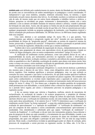 módulo-aula será definido pelo estabelecimento de ensino, dentro da liberdade que lhe é atribuída, 
de acordo com as conveniências de ordem metodológica ou pedagógica a serem consideradas. O 
indispensável é que esses módulos, somados, totalizem oitocentas horas, no mínimo, e sejam 
ministrados em pelo menos duzentos dias letivos. As atividades escolares se realizam na tradicional 
sala de aula, do mesmo modo que em outros locais adequados a trabalhos teóricos e práticos, a 
leituras, pesquisas ou atividades em grupo, treinamento e demonstrações, contato com o meio 
ambiente e com as demais atividades humanas de natureza cultural e artística, visando à plenitude 
da formação de cada aluno. Assim, não são apenas os limites da sala de aula propriamente dita que 
caracterizam com exclusividade a atividade escolar de que fala a lei. Esta se caracterizara por toda e 
qualquer programação incluída na proposta pedagógica da instituição, com frequência exigível e 
efetiva orientação por professores habilitados. Os 200 dias letivos e as 800 horas anuais englobarão 
todo esse conjunto. 
Uma outra abertura a ser assinalada (artigo 24, inciso III), é a que permite, "nos 
estabelecimentos que adotam a progressão regular por série" inserção em seus regimentos da 
possibilidade de formas de "progressão parcial", observadas as normas do respectivo sistema de 
ensino, preservada a "sequência do currículo". O dispositivo viabiliza a promoção ao período (série) 
seguinte, na forma do regimento, obedecida a norma que o sistema estabelecer. 
Também não é nova a possibilidade da organização de classes,, independentemente de séries 
ou períodos, para grupamento de alunos com equivalentes níveis de aproveitamento, visando ao 
"ensino de língua estrangeira, artes ou outros componentes curriculares" (artigo 24, inciso IV). 
A verificação do rendimento escolar permanece, como nem poderia deixar de ser, sob a 
responsabilidade da escola, por instrumentos previstos no regimento escolar e observadas as 
diretrizes da lei que incluem: avaliação contínua e cumulativa; prevalência dos aspectos qualitativos 
sobre os quantitativos e dos É admitida a aceleração de estudos, para alunos com atraso escote, bem 
como o avanço em cursos e séries mediante verificação do aprendizado, além do aproveitamento de 
estudos anteriores concluídos com êxito (artigo 24, inciso V). 
Os estudos de recuperação continuam obrigatórios é a escola deverá deslocar a preferência 
dos mesmos para o decurso do ano letivo. Antes, eram obrigatórios entre os anos ou períodos 
letivos regulares. Esta mudança aperfeiçoa o processo pedagógico, uma vez que estimula as 
correções de curso, enquanto o ano letivo se desenvolve, do que pode resultar apreciável melhoria 
na progressão dos alunos com dificuldades que se projetam nos passos seguintes. Há conteúdos nos 
quais certos conhecimentos se revelam muito importantes para a aquisição de outros com eles 
relacionados. A busca da recuperação paralela se constitui em instrumento muito útil nesse processo 
(artigo 24, inciso V, alínea "e"). Aos alunos que, a despeito dos estudos paralelos de recuperação, 
ainda permanecem com dificuldades, a escola poderá voltar a oferecê-los depois de concluído o ano 
ou o período letivo regular, por atores e instrumentos previstos íia proposta pedagógica e no 
regimento escolar. 
A lei, ao mesmo tempo que valoriza a frequência, reafirma, através de mecanismo de 
reclassificação, de aceleração de estudos e de avanços progressivos, o propósito de eliminar, 
gradualmente, as distorções idade/série, geradas no âmago da cultura da reprovação. Entretanto, é 
oportuno observar que a verificação do rendimento escolar, tal como tratada, não inclui a frequência 
como parte desse procedimento. A lei anterior (Lei n° 5.692/71) determinava que a verificação do 
rendimento escolar ficaria "na forma regimental", a cargo dos estabelecimentos, compreendendo "a 
avaliação do aproveitamento" e a "apuração da assiduidade". A "verificação do rendimento" era 
pois um composto de dois aspectos a serem considerados concomitantemente: aproveitamento e 
assiduidade. Este entendimento é substituído pelo que separa "verificação de rendimento" e 
"controle da freqüência". A verificação se dá por meio dos instrumentos próprios, busca detectar o 
grau de progresso do aluno em cada conteúdo e o levantamento de suas dificuldades visando a sua 
recuperação. O controle da freqüência contabiliza a presença do aluno nas atividades escolares 
programadas, das quais está obrigado a participar de pelo menos 75% do total da carga horária 
prevista. Deste modo, a insuficiência revelada na aprendizagem pode ser objeto de correção, pelos 
processos de recuperação a serem previstos no regimento escolar. As faltas, não. A lei fixa a 
Documenta (429) Brasília, maio 1997 
 