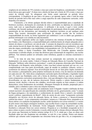 exigência de um mínimo de 75% (setenta e cinco por cento) de freqüência, considerando o "total de 
horas letivas para aprovação". O aluno tem o direito de fanar até o limite de 25% (vinte e cinco por 
cento) do referido total. Se ultrapassar este limite estará reprovado no período letivo 
correspondente. A freqüência de que trata a lei passa a ser apurada, agora, sobre o total da carga 
horária do período letivo.Não mais sobre a carga específica de cada componente curricular, como 
dispunha a lei anterior. 
Claramente, a lei dirime qualquer dúvida relativa à responsabilidade para a expedição de 
históricos escolares, declarações de conclusão de série, certificados ou diplomas de conclusão de 
curso, tudo com as especificações próprias. A atribuição é da escola, à qual o texto credita 
confiança, não fazendo qualquer menção à necessidade de participação direta do poder público na 
autenticação de tais documentos, por intermédio de inspetores escolares ou por qualquer outra 
forma. Para resumir, documentos para certificação de situação escolar são de exclusiva 
responsabilidade da escola, na forma regimental que estabelecer e com os dados que garantam a 
perfeita informação a ser contida em cada documento. 
Inovação importante atribui aos órgãos normativos dos sistemas (Conselho de Educação, 
dos Estados e dos Municípios), a responsabilidade pelo estabelecimento de relação adequada entre o 
número de alunos e o professor, em sala de aula. A sensatez do dispositivo está em reconhecer que 
cada sistema haverá de dispor dos dados mais apropriados à definição desses parâmetros, em cada 
uma das etapas consideradas e nas modalidades correspondentes (art. 25). No Parecer n.° 3/97, que 
teve como relator o ilustre Conselheiro João Monlevade, este Conselho apontou números 
concernentes à referida relação, ao tratar das diretrizes para remuneração do magistério, nas escolas 
públicas. Tais números podem ser utilizados como referência, quando os sistemas examinarem o 
assunto. 
A lei trata de uma base comum nacional na composição dos currículos do ensino 
fundamental e do ensino médio. Caberá à Câmara de Educação Básica do Conselho Nacional de 
Educação "deliberar sobre diretrizes curriculares", a partir de propostas oferecidas pelo Ministério 
da Educação e do Desporto, nelas definidas, é claro, essa base comum nacional, por sua vez, a ser 
complementada com uma parte diversificada, capaz de atender às condições culturais, sociais e 
econômicas de natureza regional. Essa diversificação haverá de ser feita pelos órgãos normativos 
dos sistemas e, principalmente, pelas próprias instituições de ensino, à luz do interesse da demanda 
em cada uma (art. 26). Além desse complemento curricular (parte diversificada), o legislador impôs 
(art. 27), tanto nas finalidades como sob a forma de diretrizes, objetivos que não se enquadram 
como componentes curriculares propriamente ditos, visto que abrangem a base comum nacional e a 
diversificação, ou seja, são de natureza ética/social. Dizem respeito a valores fundamentais ao 
interesse social, direitos e deveres dos cidadãos, envolvendo respeito ao bem comum e à ordem 
democrática, como fundamentos da sociedade. Abrangem formação de atitudes, preparação para o 
trabalho, para a cidadania e para a ética nas relações humanas. 
Sobre o assunto, estudos estão em andamento neste Colegiado visando à definição da base 
comum nacional e da especificação dos conteúdos definidos em lei, genericamente, como "o estudo 
da língua portuguesa e da matemática, o conhecimento do mundo físico e natural e da realidade 
social e política, especialmente do Brasil". Além do ensino da arte como "componente curricular 
obrigatório nos diversos níveis da educação básica, de forma a promover o 'desenvolvimento 
cultural dos alunos". A tais componentes curriculares, somam-se a "educação física, ajustando-se às 
faixas etárias e às condições da população escolar, sendo facultativa nos cursos noturnos" e o ensino 
de pelo menos uma língua estrangeira moderna, cuja escolha ficará a cargo da comunidade escolar, 
dentro das possibilidades da instituição. Existe indagação referente ao dispositivo que torna 
facultativa a educação física nos cursos noturnos. Pergunta-se se a faculdade assegurada na lei é 
para o aluno ou para a escola Certamente, à escola caberá decidir se deseja oferecer educação física 
em cursos que funcionem no horário noturno (artigo 26 § 3o). E, ainda que o faça, ao aluno será 
facultado optar por não freqüentar tais atividades, se esta for a sua vontade. Nunca será demais 
enfatizar que somente serão computados nas oitocentas horas de que fala a lei, os componentes a 
Documenta (429) Brasília, maio 1997 
 