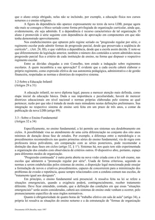 que o aluno esteja obrigado, nelas não se incluindo, por exemplo, a educação física nos cursos 
noturnos e o ensino religioso. 
A figura da dependência não aparece expressamente no texto da nova LDB, porque agora 
não mais se consagra o bloco seriado como forma privilegiada de organização curricular, ainda que, 
evidentemente, ele seja admitido. E a dependência é recurso característico de tal organização. O 
aluno é promovido à série seguinte com dependência de aprovação em componentes em que não 
tenha demonstrado aproveitamento. 
Nos estabelecimentos que optarem pelo regime seriado ou "progressão regular por série, o 
regimento escolar pode admitir formas de progressão parcial, desde que preservada a seqüência do 
currículo"... (Art. 24, III), o que viabiliza a dependência, desde que a escola assim decida. E note-se 
que diferentemente da legislação anterior, também o número dos conteúdos a serem admitidos nessa 
progressão parcial fica a critério de cada instituição de ensino, na forma que dispuser o respectivo 
regimento escolar. 
Entre as dúvidas chegadas a este Conselho, tem estado a indagação sobre regimentos 
escolares. A quem incumbiria a sua aprovação? É evidente que a cada escola caberá elaborar o 
próprio regimento, como expressão efetiva de sua autonomia pedagógica, administrativa e de gestão 
financeira, respeitadas as normas e diretrizes do respectivo sistema. 
3.2-Sobre a Educação Infantil 
(Artigos 29 a 31) 
A educação infantil, no novo diploma legal, passou a merecer atenção mais definida, como 
etapa inicial da educação básica. Dada a sua importância e peculiaridade, haverá de merecer 
diretrizes educacionais em nível nacional e normas próprias elaboradas pelo sistema ao qual 
pertencer, razão por que não é tratada de modo mais minudente nestas definições preliminares. Sua 
integração no respectivo sistema de ensino será feita em um prazo de três anos, a contar da 
publicação da nova LDB (artigo 89). 
3.3 - Sobre o Ensino Fundamental 
(Artigos 32 a 34) 
Especificamente, no ensino fundamental, a lei permite aos sistemas seu desdobramento em 
ciclos. A possibilidade visa ao atendimento de uma certa diferenciação no conjunto dos oito anos 
mínimos de duração dessa fase de estudos. Por exemplo, a diferença entre a metodologia e os 
procedimentos recomendáveis nas quatro primeiras séries do ensino fundamental, via de regra com 
professora única polivalente, em comparação com as séries posteriores, pode recomendar a 
distinção das duas fases em ciclos (artigo 32, § 1°). Sistemas há, nos quais tem sido experimentada 
a organização dos estudos com observância de critérios outros. O dispositivo abre, portanto, espaço 
para diferentes modos de organização. 
"Progressão continuada" é outra porta aberta na nova visão criada com a lei sob exame, nas 
escolas que adotarem a "promoção regular por série". Usada de forma criteriosa, seguindo as 
normas a serem estabelecidas pelos sistemas de ensino, a disposição legal mencionada pode ensejar 
a formulação de novos e criativos procedimentos, capazes de concorrerem para a minimização dos 
problemas de evasão e repetência, quase sempre relacionados com a conduta comum nas escolas, de 
"tratamento igual aos desiguais". 
Em princípio, o ensino fundamental será presencial. A ressalva feita na lei se refere a 
situações emergenciais, quando a exigência poderá, contingencialmente, receber tratamento 
diferente. Deve ficar entendido, contudo, que a definição das condições em que essas "situações 
emergenciais" serão assim consideradas, caberá aos sistemas de ensino onde venham a ocorrer, pelo 
pronunciamento específico de seus órgãos normativos. 
Quanto à obrigatoriedade de quatro horas de "trabalho efetivo em sala de aula" (artigo 34), a 
própria lei ressalva as situações do ensino noturno e a da estruturação de "formas de organização 
Documenta (429) Brasília, maio 1997 
 