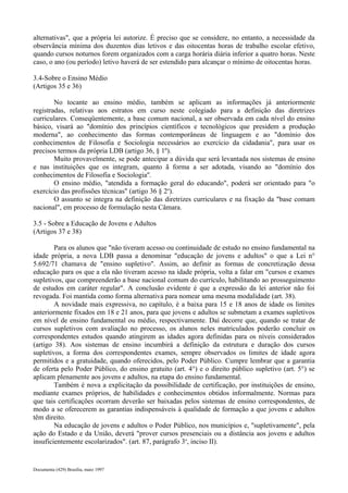 alternativas", que a própria lei autorize. É preciso que se considere, no entanto, a necessidade da 
observância mínima dos duzentos dias letivos e das oitocentas horas de trabalho escolar efetivo, 
quando cursos noturnos forem organizados com a carga horária diária inferior a quatro horas. Neste 
caso, o ano (ou período) letivo haverá de ser estendido para alcançar o mínimo de oitocentas horas. 
3.4-Sobre o Ensino Médio 
(Artigos 35 e 36) 
No tocante ao ensino médio, também se aplicam as informações já anteriormente 
registradas, relativas aos estratos em curso neste colegiado para a definição das diretrizes 
curriculares. Conseqüentemente, a base comum nacional, a ser observada em cada nível do ensino 
básico, visará ao "domínio dos princípios científicos e tecnológicos que presidem a produção 
moderna", ao conhecimento das formas contemporâneas de linguagem e ao "domínio dos 
conhecimentos de Filosofia e Sociologia necessários ao exercício da cidadania", para usar os 
precisos termos da própria LDB (artigo 36, § 1º). 
Muito provavelmente, se pode antecipar a dúvida que será levantada nos sistemas de ensino 
e nas instituições que os integram, quanto ã forma a ser adotada, visando ao "domínio dos 
conhecimentos de Filosofia e Sociologia''. 
O ensino médio, "atendida a formação geral do educando", poderá ser orientado para "o 
exercício das profissões técnicas" (artigo 36 § 2o). 
O assunto se integra na definição das diretrizes curriculares e na fixação da "base comam 
nacional", em processo de formulação nesta Câmara. 
3.5 - Sobre a Educação de Jovens e Adultos 
(Artigos 37 e 38) 
Para os alunos que "não tiveram acesso ou continuidade de estudo no ensino fundamental na 
idade própria, a nova LDB passa a denominar "educação de jovens e adultos" o que a Lei n° 
5.692/71 chamava de "ensino supletivo". Assim, ao definir as formas de concretização dessa 
educação para os que a ela não tiveram acesso na idade própria, volta a falar em "cursos e exames 
supletivos, que compreenderão a base nacional comum do currículo, habilitando ao prosseguimento 
de estudos em caráter regular". A conclusão evidente é que a expressão da lei anterior não foi 
revogada. Foi mantida como forma alternativa para nomear uma mesma modalidade (art. 38). 
A novidade mais expressiva, no capítulo, é a baixa para 15 e 18 anos de idade os limites 
anteriormente fixados em 18 e 21 anos, para que jovens e adultos se submetam a exames supletivos 
em nível de ensino fundamental ou médio, respectivamente. Daí decorre que, quando se tratar de 
cursos supletivos com avaliação no processo, os alunos neles matriculados poderão concluir os 
correspondentes estudos quando atingirem as idades agora definidas para os níveis considerados 
(artigo 38). Aos sistemas de ensino incumbirá a definição da estrutura e duração dos cursos 
supletivos, a forma dos correspondentes exames, sempre observados os limites de idade agora 
permitidos e a gratuidade, quando oferecidos, pelo Poder Público. Cumpre lembrar que a garantia 
de oferta pelo Poder Público, do ensino gratuito (art. 4°) e o direito público supletivo (art. 5°) se 
aplicam plenamente aos jovens e adultos, na etapa do ensino fundamental. 
Também é nova a explicitação da possibilidade de certificação, por instituições de ensino, 
mediante exames próprios, de habilidades e conhecimentos obtidos informalmente. Normas para 
que tais certificações ocorram deverão ser baixadas pelos sistemas de ensino correspondentes, de 
modo a se oferecerem as garantias indispensáveis à qualidade de formação a que jovens e adultos 
têm direito. 
Na educação de jovens e adultos o Poder Público, nos municípios e, "supletivamente", pela 
ação do Estado e da União, deverá "prover cursos presenciais ou a distância aos jovens e adultos 
insuficientemente escolarizados". (art. 87, parágrafo 3o, inciso II). 
Documenta (429) Brasília, maio 1997 
 