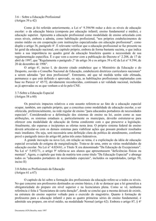 3.6 – Sobre a Educação Profissional 
(Artigos 39 a 42) 
Como já foi referido anteriormente, a Lei n° 9.394/96 reduz a dois os níveis de educação 
escolar: o da educação básica (composta por educação infantil, ensino fundamental e médio), e 
educação superior. Apresenta a educação profissional como modalidade de ensino articulada com 
esses níveis, embora a admita, como habilitação profissional, "nos próprios estabelecimentos de 
ensino médio ou em cooperação com instituições especializadas em educação profissional", como 
dispõe o artigo 36, parágrafo 4o. É relevante verificar que a educação profissional se faz presente na 
lei geral da educação nacional, em capítulo próprio, embora de forma bastante sucinta, o que indica 
tanto a sua importância no quadro geral da educação brasileira quanto a necessidade de sua 
regulamentação específica. É o que vem a ocorrer com a publicação do Decreto n° 2.208, de 17 de 
abril de 1997, que "Regulamenta o parágrafo 2° do artigo 36 e os artigos 39 a 42 da Lei n° 9.394, de 
20 de dezembro de 1996". 
O artigo 6o, inciso I, do decreto citado estabelece que o Ministério da Educação e do 
Desporto, ouvido o Conselho Nacional de Educação, estabelecerá diretrizes curriculares nacionais" 
a serem adotadas "por área profissional". Entretanto, até que tal medida tenha sido efetuada, 
permanece o que está definido e aprovado, ou seja, as habilitações profissionais implantadas com 
base no Parecer n° 45/72, devidamente reconhecidas, continuam a ter validade nacional, incluídas 
as já aprovadas ou as que venham a sê-lo pelo CNE. 
3.7-Sobre a Educação Especial 
(Artigos 58 a 60) 
Os possíveis impactos relativos a este assunto referem-se ao fato de a educação especial 
ocupar, também, um capítulo próprio, que a conceitua como modalidade de educação escolar, a ser 
oferecida, preferencialmente, na rede regular de ensino "para educandos portadores de necessidades 
especiais". Considerando-se a delimitação dos sistemas de ensino na lei, assim como as suas 
atribuições, os sistemas estaduais e, particularmente os municipais, deverão estruturar-se para 
oferecer esta modalidade de educação de forma condizente com o que prescreve a legislação. 
Atualmente, são esparsas e incipientes as ofertas nesta área. O próprio sistema federal de ensino 
deverá articular-se com os demais sistemas para viabilizar ações que possam produzir resultados 
mais imediatos. Ou seja, será necessária uma definição clara da política de atendimento, conforme 
prevê o parágrafo único do artigo 60, pelos três entes federativos. 
A grande inovação na nova Lei, em relação ao tema, é a explicitação da idéia de educação 
especial esvaziada do estigma de marginalização. Trata-se de uma, entre as várias modalidades de 
educação escolar. Na Lei n° 4.024/61, o Título X era denominado "Da Educação de Excepcionais". 
Na Lei n° 5.692/71, o artigo 9o referia-se aos alunos que apresentassem "deficiências físicas ou 
mentais". Agora, o capítulo que trata da matéria tem como título "Da Educação Especial" e abrange 
todos os "educandos portadores de necessidades especiais", incluídos os superdotados, (artigo 59, 
inciso II) 
3.8-Sobre os Profissionais da Educação 
(Artigos 61 a 67) 
O capítulo da lei sobre a formação dos profissionais da educação refere-se a todos os níveis. 
No que concerne aos professores destinados ao ensino básico, é de se destacar que a lei generaliza a 
obrigatoriedade do preparo em nível superior e na licenciatura plena. Como se vê, nenhuma 
referência é feita à "licenciatura de curta duração", donde se conclui que a mesma deixará de existir, 
na estrutura do ensino superior voltado para o exercido do magistério. Quanto à formação de 
professores para a educação infantil e para as quatro primeiras séries do ensino fundamental, é 
admitido seu preparo, em nível médio, na modalidade Normal (artigo 62). Embora o artigo 87, § 4o 
Documenta (429) Brasília, maio 1997 
 