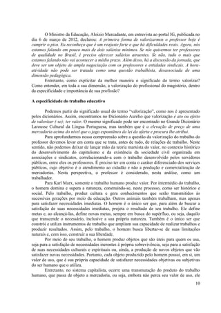 10 
O Ministro da Educação, Aloizio Mercadante, em entrevista ao portal IG, publicada no dia 6 de março de 2012, declarou: A primeira forma de valorizarmos o professor hoje é cumprir o piso. Eu reconheço que é um reajuste forte e que há dificuldades reais. Agora, nós estamos falando em pouco mais de dois salários mínimos. Se nós quisermos ter professores de qualidade no Brasil, é preciso oferecer salários atraentes. Se não, tudo o mais que estamos falando não vai acontecer a médio prazo. Além disso, há a discussão da jornada, que deve ser um objeto de ampla negociação com os professores e entidades sindicais. A hora- atividade não pode ser tratada como uma questão trabalhista, desassociada de uma dimensão pedagógica. 
Entretanto, como explicitar da melhor maneira o significado do termo valorizar? Como entender, em toda a sua dimensão, a valorização do profissional do magistério, dentro da especificidade e importância de sua profissão? 
A especificidade do trabalho educativo 
Podemos partir do significado usual do termo “valorização”, como nos é apresentado pelos dicionários. Assim, encontramos no Dicionário Aurélio que valorização é ato ou efeito de valorizar (-se); ter valor. O mesmo significado pode ser encontrado no Grande Dicionário Larousse Cultural da Língua Portuguesa, mas também que é a elevação de preço de uma mercadoria acima do nível que o jogo espontâneo da lei da oferta e procura lhe atribui. 
Para aprofundarmos nossa compreensão sobre a questão da valorização do trabalho do professor devemos levar em conta que se trata, antes de tudo, de relações de trabalho. Neste sentido, não podemos deixar de lançar mão da teoria marxista do valor, no contexto histórico do desenvolvimento do capitalismo e da existência da sociedade civil organizada em associações e sindicatos, correlacionando-a com o trabalho desenvolvido pelos servidores públicos, entre eles os professores. É preciso ter em conta o caráter diferenciado dos serviços públicos, cujo objetivo é o atendimento ao cidadão e não a produção e comercialização de mercadorias. Nesta perspectiva, o professor é considerado, nesta análise, como um trabalhador. 
Para Karl Marx, somente o trabalho humano produz valor. Por intermédio do trabalho, o homem domina e supera a natureza, construindo-se, neste processo, como ser histórico e social. Pelo trabalho, produz cultura e gera conhecimentos que serão transmitidos às sucessivas gerações por meio da educação. Outros animais também trabalham, mas apenas para satisfazer necessidades imediatas. O homem é o único ser que, para além de buscar a satisfação de suas necessidades imediatas, projeta o resultado de seu trabalho. Ele define metas e, ao alcançá-las, define novas metas, sempre em busca do supérfluo, ou seja, daquilo que transcende o necessário, inclusive a sua própria natureza. Também é o único ser que constrói e utiliza instrumentos de trabalho que ampliam sua capacidade de realizar trabalhos e produzir resultados. Assim, pelo trabalho, o homem busca libertar-se de suas limitações naturais e, com isso, construir a sua liberdade. 
Por meio de seu trabalho, o homem produz objetos que são úteis para quem os usa, seja para a satisfação de necessidades inerentes à própria sobrevivência, seja para a satisfação de suas necessidades culturais e espirituais ou, ainda, a produção de novos objetos que vão satisfazer novas necessidades. Portanto, cada objeto produzido pelo homem possui, em si, um valor de uso, que é sua própria capacidade de satisfazer necessidades objetivas ou subjetivas do ser humano que o utiliza. 
Entretanto, no sistema capitalista, ocorre uma transmutação do produto do trabalho humano, que passa de objeto a mercadoria, ou seja, embora não perca seu valor de uso, ele  