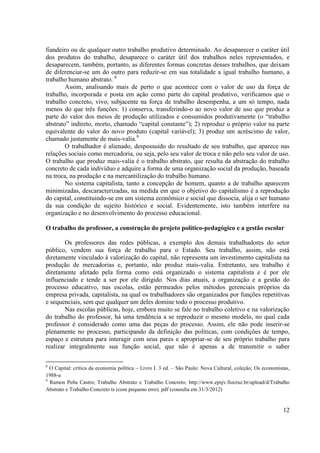 12 
fiandeiro ou de qualquer outro trabalho produtivo determinado. Ao desaparecer o caráter útil dos produtos do trabalho, desaparece o caráter útil dos trabalhos neles representados, e desaparecem, também, portanto, as diferentes formas concretas desses trabalhos, que deixam de diferenciar-se um do outro para reduzir-se em sua totalidade a igual trabalho humano, a trabalho humano abstrato. 8 
Assim, analisando mais de perto o que acontece com o valor de uso da força de trabalho, incorporada e posta em ação como parte do capital produtivo, verificamos que o trabalho concreto, vivo, subjacente na força de trabalho desempenha, a um só tempo, nada menos do que três funções: 1) conserva, transferindo-o ao novo valor de uso que produz a parte do valor dos meios de produção utilizados e consumidos produtivamente (o “trabalho abstrato” indireto, morto, chamado “capital constante”); 2) reproduz o próprio valor na parte equivalente do valor do novo produto (capital variável); 3) produz um acréscimo de valor, chamado justamente de mais-valia.9 
O trabalhador é alienado, despossuído do resultado de seu trabalho, que aparece nas relações sociais como mercadoria, ou seja, pelo seu valor de troca e não pelo seu valor de uso. O trabalho que produz mais-valia é o trabalho abstrato, que resulta da abstração do trabalho concreto de cada indivíduo e adquire a forma de uma organização social da produção, baseada na troca, na produção e na mercantilização do trabalho humano. 
No sistema capitalista, tanto a concepção de homem, quanto a de trabalho aparecem minimizadas, descaracterizadas, na medida em que o objetivo do capitalismo é a reprodução do capital, constituindo-se em um sistema econômico e social que dissocia, alija o ser humano da sua condição de sujeito histórico e social. Evidentemente, isto também interfere na organização e no desenvolvimento do processo educacional. 
O trabalho do professor, a construção do projeto político-pedagógico e a gestão escolar 
Os professores das redes públicas, a exemplo dos demais trabalhadores do setor público, vendem sua força de trabalho para o Estado. Seu trabalho, assim, não está diretamente vinculado à valorização do capital, não representa um investimento capitalista na produção de mercadorias e, portanto, não produz mais-valia. Entretanto, seu trabalho é diretamente afetado pela forma como está organizado o sistema capitalista e é por ele influenciado e tende a ser por ele dirigido. Nos dias atuais, a organização e a gestão do processo educativo, nas escolas, estão permeados pelos métodos gerenciais próprios da empresa privada, capitalista, na qual os trabalhadores são organizados por funções repetitivas e sequenciais, sem que qualquer um deles domine todo o processo produtivo. 
Nas escolas públicas, hoje, embora muito se fale no trabalho coletivo e na valorização do trabalho do professor, há uma tendência a se reproduzir o mesmo modelo, no qual cada professor é considerado como uma das peças do processo. Assim, ele não pode inserir-se plenamente no processo, participando da definição das políticas, com condições de tempo, espaço e estrutura para interagir com seus pares e apropriar-se de seu próprio trabalho para realizar integralmente sua função social, que não é apenas a de transmitir o saber 
8 O Capital: crítica da economia política – Livro I. 3 ed. – São Paulo: Nova Cultural, coleção; Os economistas, 1988-a 
9 Ramon Peña Castro; Trabalho Abstrato e Trabalho Concreto; http://www.epsjv.fiocruz.br/upload/d/Trabalho Abstrato e Trabalho Concreto ts (com pequeno erro). pdf (consulta em 31/3/2012) 
 
