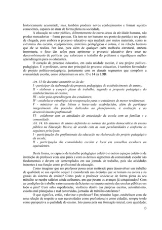 13 
historicamente acumulado, mas, também produzir novos conhecimentos e formar sujeitos conscientes, capazes de atuar de forma plena na sociedade. 
A educação no setor público, diferentemente de outras áreas da atividade humana, não produz mercadorias – forma pessoas. Ela tem no ser humano seu ponto de partida e seu ponto de chegada, pois embora o processo educativo seja mediado por meios materiais, como as estruturas das escolas, equipamentos, materiais pedagógicos e outros, é na relação humana que ele se realiza. Por isso, para além de qualquer outra melhoria estrutural, embora importante, o foco das ações para aprimorar o processo educativo deve estar no desenvolvimento de políticas que valorizem o trabalho do professor e signifiquem melhor aprendizagem para os estudantes. 
O coração do processo educativo, em cada unidade escolar, é seu projeto político- pedagógico. E o professor, como ator principal do processo educativo, é também formulador do projeto político-pedagógico, juntamente com os demais segmentos que compõem a comunidade escolar, como determinam os arts. 13 e 14 da LDB: 
Art. 13 Os docentes incumbir-se-ão de: 
I - participar da elaboração da proposta pedagógica do estabelecimento de ensino; 
II - elaborar e cumprir plano de trabalho, segundo a proposta pedagógica do estabelecimento de ensino; 
III - zelar pela aprendizagem dos estudantes; 
IV - estabelecer estratégias de recuperação para os estudantes de menor rendimento; 
V - ministrar os dias letivos e horas-aula estabelecidos, além de participar integralmente dos períodos dedicados ao planejamento, à avaliação e ao desenvolvimento profissional; 
VI - colaborar com as atividades de articulação da escola com as famílias e a comunidade. 
Art. 14. Os sistemas de ensino definirão as normas da gestão democrática do ensino público na Educação Básica, de acordo com as suas peculiaridades e conforme os seguintes princípios: 
I - participação dos profissionais da educação na elaboração do projeto pedagógico da escola; 
II - participação das comunidades escolar e local em conselhos escolares ou equivalentes. 
Desta forma, os espaços de trabalho pedagógico coletivo e outros espaços coletivos de interação do professor com seus pares e com os demais segmentos da comunidade escolar são fundamentais e devem ser contemplados em sua jornada de trabalho, pois são atividades inerentes à sua função como profissional da educação. 
Como imaginar que um professor possa estar motivado para desenvolver um trabalho de qualidade se sua opinião sequer é considerada nas decisões que se tomam na escola e na gestão do sistema de ensino? Como pode o professor dedicar-se de forma plena ao seu trabalho se recebe salários ainda aviltantes, em que pesem os avanços já conquistados? Com as condições de trabalho extremamente deficientes na imensa maioria das escolas públicas em todo o país? Com salas superlotadas, violência dentro das próprias escolas, autoritarismo, escolas mal planejadas e mal construídas, jornadas de trabalho estafantes? 
O que significa, então, valorizar o professor? Em primeiro lugar, estabelecer com ele uma relação de respeito a suas necessidades como profissional e como cidadão, sempre tendo como perspectiva a qualidade do ensino. Isto passa pela sua formação inicial, com qualidade;  
