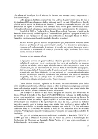 15 
educadores sofriam algum tipo de sintoma do burnout, que provoca cansaço, esgotamento e falta de motivação. 
Outra pesquisa, também desenvolvida pela UnB na Região Centro-Oeste do país e divulgada em 2008, corrobora esses dados, indicando que 15 em cada 100 professores da rede pública básica sofrem da Síndrome de burnout. O estudo foi realizado ouvindo oito mil professores da região e identificou três sintomas mais citados pelos entrevistados: baixa realização profissional, alto grau de esgotamento emocional e distanciamento dos estudantes. 
Em abril de 2010, a Fundação Jorge Duprat Figueiredo de Segurança e Medicina do Trabalho (Fundacentro), entidade ligada ao Governo Federal, publicou a pesquisa “Condições de trabalho e suas repercussões na saúde dos professores de Educação Básica no Brasil”. Segundo a publicação, corroborando resultados de outras pesquisas: 
As duas maiores queixas médicas dos professores que participaram de nosso estudo foram os problemas de voz, anteriormente citados, e os transtornos psicológicos, expressos sob a denominação de estresse, depressão, nervosismo, burnout e sempre relacionados a sentimentos de cansaço, frustração, culpa, desânimo, baixa auto- estima, excesso de trabalho. 
Em outro trecho, o estudo afirma: 
(...) podemos esboçar um quadro sobre as situações que mais causam sofrimento no trabalho de professor: ver-se constrangido (por meio de avaliações ou ameaças explícitas ou veladas) a fazer o que não acha correto; não conseguir fazer o que acha correto (por falta de infraestrutura das escolas, falta de instrumentos pedagógicos, falta de tempo, falta de formação, falta de apoio), ser confrontado com situações com as quais não sabe lidar (violência, extrema pobreza), ser considerado culpado pelas mazelas da educação, sentir-se isolado nos seus problemas, sem apoio de instâncias colegiadas, não ver seu esforço nem seu trabalho reconhecidos, sentir que seu trabalho tem sido desvalorizado, social e financeiramente. 
Outros estudos estaduais, regionais ou de âmbito nacional confirmam esses dados sobre a saúde dos professores, sobretudo no que se refere às principais doenças que acometem estes profissionais e as razões mais citadas para esta situação, entre elas a superlotação das salas de aula, barulho, número excessivo de aulas, entre outras. 
Um exemplo é o Estado de São Paulo. Pesquisa do Sindicato dos Professores do Ensino Oficial do Estado de São Paulo (APEOESP/DIEESE), realizada em 2010, também aponta como as principais causas do adoecimento dos professores o estresse, as doenças da voz, tendinites, lesões por esforço repetitivo (LER) e bursites. Depois das dificuldades de aprendizagem dos estudantes e da superlotação das salas de aula, a jornada de trabalho excessiva aparece como a terceira causa mais citada pelos professores como razões de sofrimento no trabalho. A pesquisa também constatou que mais de 52% dos professores trabalham entre 31 e 40 horas por semana e mais de 10% trabalham mais de 40 horas semanais. Vinte por cento dos entrevistados desenvolvem outra atividade profissional além do magistério. 
Para que tais questões possam ser debatidas e resolvidas, a Resolução CNE/CEB nº 2/2009, que fixa as Diretrizes Nacionais para os Planos de Carreira e Remuneração dos Profissionais do Magistério da Educação Básica Pública, prevê que sejam constituídas no âmbito das redes e sistemas de ensino:  