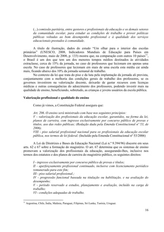 16 
(...) comissão paritária, entre gestores e profissionais da educação e os demais setores da comunidade escolar, para estudar as condições de trabalho e prover políticas públicas voltadas ao bom desempenho profissional e à qualidade dos serviços educacionais prestados à comunidade. 
A título de ilustração, dados do estudo “Um olhar para o interior das escolas primárias” (UNESCO, 2008, Indicadores Mundiais de Educação para Países em Desenvolvimento, maio de 2008, p. 133) mostra que, na comparação com outros 10 países11, o Brasil é um dos que tem um dos menores tempos médios destinados às atividades extraclasse, cerca de 15% da jornada, no caso de professores que lecionam em apenas uma escola. No caso de professores que lecionam em mais de uma escola esta média cai ainda mais, ficando abaixo dos 10% da jornada semanal de trabalho. 
No contexto da lei que trata do piso e da luta pela implantação da jornada ali prevista, conjuntamente com a melhoria das condições gerais de trabalho dos professores, se os governos investirem na valorização docente, deixarão de gastar recursos com licenças médicas e outras consequências do adoecimento dos professores, podendo investir mais na qualidade de ensino, beneficiando, sobretudo, as crianças e jovens usuários da escola pública. 
Valorização profissional e qualidade do ensino 
Como já vimos, a Constituição Federal assegura que: 
Art. 206. O ensino será ministrado com base nos seguintes princípios: 
V - valorização dos profissionais da educação escolar, garantidos, na forma da lei, planos de carreira, com ingresso exclusivamente por concurso público de provas e títulos, aos das redes públicas; (Redação dada pela Emenda Constitucional nº 53, de 2006). 
VIII - piso salarial profissional nacional para os profissionais da educação escolar pública, nos termos de lei federal. (Incluído pela Emenda Constitucional nº 53/2006) 
A Lei de Diretrizes e Bases da Educação Nacional (Lei n.º 9.394/96) discorre em seus arts. 62 e 67 sobre a formação do magistério. O art. 67 determina que os sistemas de ensino promovam a valorização dos profissionais da educação, assegurando-lhes, inclusive nos termos dos estatutos e dos planos de carreira do magistério público, os seguintes direitos: 
I - ingresso exclusivamente por concurso público de provas e títulos; 
II - aperfeiçoamento profissional continuado, inclusive com licenciamento periódico remunerado para este fim; 
III - piso salarial profissional.; 
IV - progressão funcional baseada na titulação ou habilitação, e na avaliação do desempenho; 
V - período reservado a estudos, planejamento e avaliação, incluído na carga de trabalho; 
VI - condições adequadas de trabalho. 
11 Argentina, Chile, Índia, Malásia, Paraguai, Filipinas, Sri Lanka, Tunísia, Uruguai.  