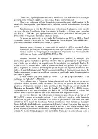 17 
Como visto, é princípio constitucional a valorização dos profissionais da educação escolar e, como princípio específico, a necessidade de piso salarial nacional. 
Observa-se, então, que a tônica dos dois incisos constitucionais citados acima é a da valorização do magistério, cujos docentes estão incluídos entre os profissionais da Educação Básica. 
Ressaltamos que o eixo da valorização dos profissionais da educação, como suporte para uma educação de qualidade, é que deu respaldo às diretrizes políticas e legais emanadas pela Lei nº 11.738/2008, que regulamentou o piso salarial profissional nacional para os profissionais do magistério público da Educação Básica. 
No espaço de tempo entre a aprovação da Constituição de 1988 e a LDB, o Brasil presenciou, também, a aprovação do Plano Decenal de Educação para Todos (1993-2003), que definiu como meta de valorização salarial, o seguinte: 
Aumentar progressivamente a remuneração do magistério público, através de plano de carreira que assegure seu compromisso com a produtividade do sistema, ganhos reais de salários e a recuperação de sua dignidade profissional e do reconhecimento público de sua função social. (BRASIL, 1993, p. 43). 
Podemos discordar do conceito de produtividade aplicado à educação, por entendermos que os resultados do processo educativo não são quantificáveis de acordo com este critério, mas se refletem na aprendizagem dos estudantes, com qualidade. Porém, de acordo com o documento acima citado, a implementação de uma política de longo alcance para o magistério era condição precípua para que se atingisse os objetivos de elevação dos padrões de qualidade educacional. Apontava, enquanto política de financiamento, a criação de fundos, programas e projetos, no sentido de promover a equalização social de oportunidades para todas as regiões. 
É nesse contexto que foram criados os Fundos – FUNDEF e depois FUNDEB – e se publicou a Lei Federal nº 11.738/2008. 
Cabe esclarecer que o Projeto de Lei do piso salarial, que foi aprovado em caráter definitivo, resultou de amplo debate envolvendo a sociedade, os gestores das três esferas de governo e o Congresso Nacional. É fruto, também, de dois Projetos de Lei: um oriundo do Ministério da Educação (MEC), e outro do Senado Federal (PL nº 7.431/2006). Assim, regulamentou-se o piso salarial nacional pela Lei nº 11.738/2008. Portanto, a referida Lei resultou da fusão dos dois Projetos de Lei que tramitaram no Congresso Nacional. 
Os conceitos de piso e de profissionais do magistério dispostos no art. 2.º da Lei nº 11.738/2008 possuem abrangência nacional. O seu objetivo é propiciar maior isonomia profissional no país, e sua incidência se dá sobre os profissionais habilitados em nível superior ou nível médio, na modalidade Normal, atuantes nas redes públicas de Educação Básica da União, dos Estados, dos Municípios e do Distrito Federal. Esse artigo fixa, também, a composição da jornada de trabalho sobre a qual se aplicará o piso salarial nacional. Três pilares da carreira profissional encontram-se contemplados nesse conceito: salário, formação e jornada. Ao mesmo tempo, é requisito para a existência de uma escola com qualidade social a  