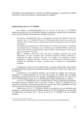 18 
interrelação entre organização do currículo, do trabalho pedagógico e da jornada de trabalho do professor, tendo como objetivo a aprendizagem do estudante.12 
Implementação da Lei nº 11.738/2008 
Em relação à constitucionalidade do § 4º do art. 2º da Lei n° 11.738/2008, transcrevemos parte do voto do Ministro Ricardo Lewandowski, quando fala da importância de um terço da jornada ser destinado para atividades extra-aula: 
Eu ousaria, acompanhando agora a divergência iniciada pelo Ministro Luiz Fux, entender que o § 4º também não fere a Constituição pelos motivos que acabei de enunciar, pois a União tem uma competência bastante abrangente no que diz respeito à educação. 
Eu entendo que a fixação de um limite máximo de 2/3 (dois terços) para as atividades de interação com os estudantes, ou, na verdade, para a atividade didática, direta, em sala de aula, mostra-se perfeitamente razoável, porque sobrará apenas 1/3 (um terço) para as atividades extra-aula. 
Quem é professor sabe muito bem que essas atividades extra-aula são muito importantes. No que consistem elas? Consistem naqueles horários dedicados à preparação de aulas, encontros com pais, com colegas, com estudantes, reuniões pedagógicas, didáticas; portanto, a meu ver, esse mínimo faz-se necessário para a melhoria da qualidade do ensino e também para a redução das desigualdades regionais. 
O julgamento ocorreu em 27 de abril de 2011 e, portanto, desde então, cada Unidade da Federação deveria organizar as jornadas de trabalho docentes de acordo com o disposto no § 4º do art. 2º. 
Consagrou-se a tese jurídica, portanto, que dá lastro aos dizeres da lei do piso, formando-se a proporcionalidade de um terço da jornada de trabalho para atividades extraclasses, que, por força de lei, deve cumprir a finalidade prevista no art. 67, inciso V, da Lei nº 9.394/96 (LDB), ou seja, deve ser destinada para estudos, planejamento e avaliação. 
A Lei nº 11.738/2008, bem como o presente Parecer, tratam da aplicação da legislação em âmbito nacional. Portanto, tudo o que aqui se dirá se aplica às condições que se constituem como regra e não tomam como base as exceções, que serão contempladas em cada rede ou sistema de ensino por decorrência da regra geral. 
Desta forma, a Lei nº 11.738/2008 se aplica aos professores que são admitidos para trabalhar em determinada jornada de trabalho fixada em lei. São contratados por esta jornada de trabalho que, nos termos do § 1º do art. 2º da Lei nº 11.738/2008, é de até 40 horas semanais. 
12 Resolução CNE/CEB nº 4/2010 (Diretrizes Curriculares Nacionais Gerais para a Educação Básica). 
 