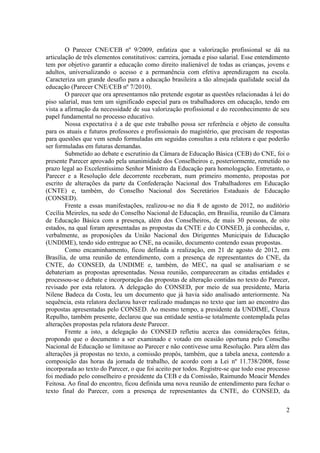 2 
O Parecer CNE/CEB nº 9/2009, enfatiza que a valorização profissional se dá na articulação de três elementos constitutivos: carreira, jornada e piso salarial. Esse entendimento tem por objetivo garantir a educação como direito inalienável de todas as crianças, jovens e adultos, universalizando o acesso e a permanência com efetiva aprendizagem na escola. Caracteriza um grande desafio para a educação brasileira a tão almejada qualidade social da educação (Parecer CNE/CEB nº 7/2010). 
O parecer que ora apresentamos não pretende esgotar as questões relacionadas à lei do piso salarial, mas tem um significado especial para os trabalhadores em educação, tendo em vista a afirmação da necessidade de sua valorização profissional e do reconhecimento de seu papel fundamental no processo educativo. 
Nossa expectativa é a de que este trabalho possa ser referência e objeto de consulta para os atuais e futuros professores e profissionais do magistério, que precisam de respostas para questões que vem sendo formuladas em seguidas consultas a esta relatora e que poderão ser formuladas em futuras demandas. 
Submetido ao debate e escrutínio da Câmara de Educação Básica (CEB) do CNE, foi o presente Parecer aprovado pela unanimidade dos Conselheiros e, posteriormente, remetido no prazo legal ao Excelentíssimo Senhor Ministro da Educação para homologação. Entretanto, o Parecer e a Resolução dele decorrente receberam, num primeiro momento, propostas por escrito de alterações da parte da Confederação Nacional dos Trabalhadores em Educação (CNTE) e, também, do Conselho Nacional dos Secretários Estaduais de Educação (CONSED). 
Frente a essas manifestações, realizou-se no dia 8 de agosto de 2012, no auditório Cecília Meireles, na sede do Conselho Nacional de Educação, em Brasília, reunião da Câmara de Educação Básica com a presença, além dos Conselheiros, de mais 30 pessoas, de oito estados, na qual foram apresentadas as propostas da CNTE e do CONSED, já conhecidas, e, verbalmente, as proposições da União Nacional dos Dirigentes Municipais de Educação (UNDIME), tendo sido entregue ao CNE, na ocasião, documento contendo essas propostas. 
Como encaminhamento, ficou definida a realização, em 21 de agosto de 2012, em Brasília, de uma reunião de entendimento, com a presença de representantes do CNE, da CNTE, do CONSED, da UNDIME e, também, do MEC, na qual se analisariam e se debateriam as propostas apresentadas. Nessa reunião, compareceram as citadas entidades e processou-se o debate e incorporação das propostas de alteração contidas no texto do Parecer, revisado por esta relatora. A delegação do CONSED, por meio de sua presidente, Maria Nilene Badeca da Costa, leu um documento que já havia sido analisado anteriormente. Na sequência, esta relatora declarou haver realizado mudanças no texto que iam ao encontro das propostas apresentadas pelo CONSED. Ao mesmo tempo, a presidente da UNDIME, Cleuza Repulho, também presente, declarou que sua entidade sentia-se totalmente contemplada pelas alterações propostas pela relatora deste Parecer. 
Frente a isto, a delegação do CONSED refletiu acerca das considerações feitas, propondo que o documento a ser examinado e votado em ocasião oportuna pelo Conselho Nacional de Educação se limitasse ao Parecer e não contivesse uma Resolução. Para além das alterações já propostas no texto, a comissão propôs, também, que a tabela anexa, contendo a composição das horas da jornada de trabalho, de acordo com a Lei nº 11.738/2008, fosse incorporada ao texto do Parecer, o que foi aceito por todos. Registre-se que todo esse processo foi mediado pelo conselheiro e presidente da CEB e da Comissão, Raimundo Moacir Mendes Feitosa. Ao final do encontro, ficou definida uma nova reunião de entendimento para fechar o texto final do Parecer, com a presença de representantes da CNTE, do CONSED, da  
