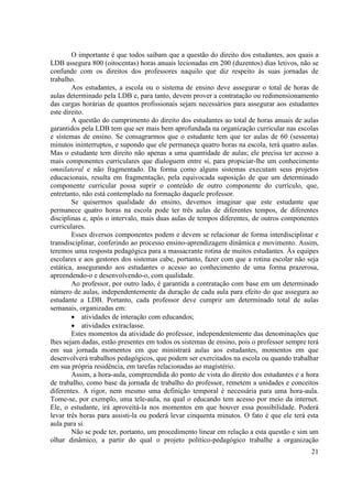 21 
O importante é que todos saibam que a questão do direito dos estudantes, aos quais a LDB assegura 800 (oitocentas) horas anuais lecionadas em 200 (duzentos) dias letivos, não se confunde com os direitos dos professores naquilo que diz respeito às suas jornadas de trabalho. 
Aos estudantes, a escola ou o sistema de ensino deve assegurar o total de horas de aulas determinado pela LDB e, para tanto, devem prover a contratação ou redimensionamento das cargas horárias de quantos profissionais sejam necessários para assegurar aos estudantes este direito. 
A questão do cumprimento do direito dos estudantes ao total de horas anuais de aulas garantidos pela LDB tem que ser mais bem aprofundada na organização curricular nas escolas e sistemas de ensino. Se consagrarmos que o estudante tem que ter aulas de 60 (sessenta) minutos ininterruptos, e supondo que ele permaneça quatro horas na escola, terá quatro aulas. Mas o estudante tem direito não apenas a uma quantidade de aulas; ele precisa ter acesso a mais componentes curriculares que dialoguem entre si, para propiciar-lhe um conhecimento omnilateral e não fragmentado. Da forma como alguns sistemas executam seus projetos educacionais, resulta em fragmentação, pela equivocada suposição de que um determinado componente curricular possa suprir o conteúdo de outro componente do currículo, que, entretanto, não está contemplado na formação daquele professor. 
Se quisermos qualidade do ensino, devemos imaginar que este estudante que permanece quatro horas na escola pode ter três aulas de diferentes tempos, de diferentes disciplinas e, após o intervalo, mais duas aulas de tempos diferentes, de outros componentes curriculares. 
Esses diversos componentes podem e devem se relacionar de forma interdisciplinar e transdisciplinar, conferindo ao processo ensino-aprendizagem dinâmica e movimento. Assim, teremos uma resposta pedagógica para a massacrante rotina de muitos estudantes. Às equipes escolares e aos gestores dos sistemas cabe, portanto, fazer com que a rotina escolar não seja estática, assegurando aos estudantes o acesso ao conhecimento de uma forma prazerosa, apreendendo-o e desenvolvendo-o, com qualidade. 
Ao professor, por outro lado, é garantida a contratação com base em um determinado número de aulas, independentemente da duração de cada aula para efeito do que assegura ao estudante a LDB. Portanto, cada professor deve cumprir um determinado total de aulas semanais, organizadas em: 
 atividades de interação com educandos; 
 atividades extraclasse. 
Estes momentos da atividade do professor, independentemente das denominações que lhes sejam dadas, estão presentes em todos os sistemas de ensino, pois o professor sempre terá em sua jornada momentos em que ministrará aulas aos estudantes, momentos em que desenvolverá trabalhos pedagógicos, que podem ser exercitados na escola ou quando trabalhar em sua própria residência, em tarefas relacionadas ao magistério. 
Assim, a hora-aula, compreendida do ponto de vista do direito dos estudantes e a hora de trabalho, como base da jornada de trabalho do professor, remetem a unidades e conceitos diferentes. A rigor, nem mesmo uma definição temporal é necessária para uma hora-aula. Tome-se, por exemplo, uma tele-aula, na qual o educando tem acesso por meio da internet. Ele, o estudante, irá aproveitá-la nos momentos em que houver essa possibilidade. Poderá levar três horas para assisti-la ou poderá levar cinquenta minutos. O fato é que ele terá esta aula para si. 
Não se pode ter, portanto, um procedimento linear em relação a esta questão e sim um olhar dinâmico, a partir do qual o projeto político-pedagógico trabalhe a organização  