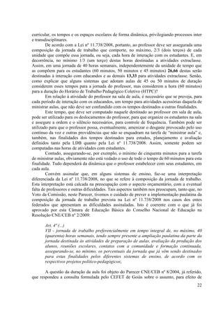 22 
curricular, os tempos e os espaços escolares de forma dinâmica, privilegiando processos inter e transdisciplinares. 
De acordo com a Lei nº 11.738/2008, portanto, ao professor deve ser assegurada uma composição da jornada de trabalho que comporte, no máximo, 2/3 (dois terços) de cada unidade que compõe essa jornada, ou seja, cada hora de interação com os estudantes. E, em decorrência, no mínimo 1/3 (um terço) destas horas destinadas a atividades extraclasse. Assim, em uma jornada de 40 horas semanais, independentemente da unidade de tempo que as compõem para os estudantes (60 minutos, 50 minutos e 45 minutos) 26,66 destas serão destinadas à interação com educandos e as demais 13,33 para atividades extraclasse. Senão, como explicar que alguns sistemas que adotam aulas de 45 ou 50 minutos de duração considerem esses tempos para a jornada do professor, mas considerem a hora (60 minutos) para a duração do Horário de Trabalho Pedagógico Coletivo (HTPC)? 
Em relação à atividade do professor na sala de aula, é necessário que se preveja, para cada período de interação com os educandos, um tempo para atividades acessórias daquela de ministrar aulas, que não deve ser confundido com os tempos destinados a outras finalidades. 
Este tempo, que deve ser computado naquele destinado ao professor em sala de aula, pode ser utilizado para os deslocamentos do professor, para que organize os estudantes na sala e assegure a ordem e o silêncio necessários, para controle de frequência. Também pode ser utilizado para que o professor possa, eventualmente, amenizar o desgaste provocado pelo uso contínuo da voz e outras providências que não se enquadram na tarefa de “ministrar aula” e, também, nas finalidades dos tempos destinados para estudos, planejamento e avaliação definidos tanto pela LDB quanto pela Lei nº 11.738/2008. Assim, somente podem ser computadas nas horas de atividades com estudantes. 
Contudo, assegurando-se, por exemplo, o mínimo de cinquenta minutos para a tarefa de ministrar aulas, obviamente não está vedado o uso de todo o tempo de 60 minutos para esta finalidade. Tudo dependerá da dinâmica que o professor estabelecer com seus estudantes, em cada aula. 
Convém assinalar que, em alguns sistemas de ensino, faz-se uma interpretação diferenciada da Lei nº 11.738/2008, no que se refere à composição da jornada de trabalho. Esta interpretação está calcada na preocupação com o aspecto orçamentário, com a eventual falta de professores e outras dificuldades. Tais aspectos também nos preocupam, tanto que, no Voto da Comissão, neste Parecer, tivemos o cuidado de prever a implementação paulatina da composição da jornada de trabalho prevista na Lei nº 11.738/2008 nos casos dos entes federados que apresentam as dificuldades assinaladas. Isto é coerente com o que já foi aprovado por esta Câmara de Educação Básica do Conselho Nacional de Educação na Resolução CNE/CEB nº 2/2009: 
Art. 4º (...) 
VII - jornada de trabalho preferencialmente em tempo integral de, no máximo, 40 (quarenta) horas semanais, tendo sempre presente a ampliação paulatina da parte da jornada destinada às atividades de preparação de aulas, avaliação da produção dos alunos, reuniões escolares, contatos com a comunidade e formação continuada, assegurando-se, no mínimo, os percentuais da jornada que já vêm sendo destinados para estas finalidades pelos diferentes sistemas de ensino, de acordo com os respectivos projetos político-pedagógicos; 
A questão da duração da aula foi objeto do Parecer CNE/CEB nº 8/2004, já referido, que respondeu a consulta formulada pelo CEFET de Goiás sobre o assunto, para efeito de  