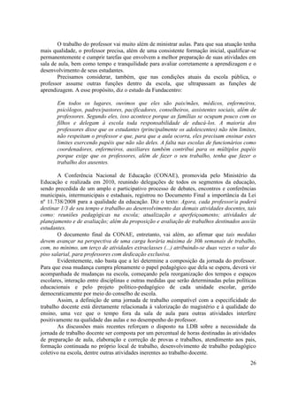 26 
O trabalho do professor vai muito além de ministrar aulas. Para que sua atuação tenha mais qualidade, o professor precisa, além de uma consistente formação inicial, qualificar-se permanentemente e cumprir tarefas que envolvem a melhor preparação de suas atividades em sala de aula, bem como tempo e tranquilidade para avaliar corretamente a aprendizagem e o desenvolvimento de seus estudantes. 
Precisamos considerar, também, que nas condições atuais da escola pública, o professor assume outras funções dentro da escola, que ultrapassam as funções de aprendizagem. A esse propósito, diz o estudo da Fundacentro: 
Em todos os lugares, ouvimos que eles são pais/mães, médicos, enfermeiros, psicólogos, padres/pastores, pacificadores, conselheiros, assistentes sociais, além de professores. Segundo eles, isso acontece porque as famílias se ocupam pouco com os filhos e delegam à escola toda responsabilidade de educá-los. A maioria dos professores disse que os estudantes (principalmente os adolescentes) não têm limites, não respeitam o professor e que, para que a aula ocorra, eles precisam ensinar estes limites exercendo papéis que não são deles. A falta nas escolas de funcionários como coordenadores, enfermeiros, auxiliares também contribui para os múltiplos papéis porque exige que os professores, além de fazer o seu trabalho, tenha que fazer o trabalho dos ausentes. 
A Conferência Nacional de Educação (CONAE), promovida pelo Ministério da Educação e realizada em 2010, reunindo delegações de todos os segmentos da educação, sendo precedida de um amplo e participativo processo de debates, encontros e conferências municipais, intermunicipais e estaduais, registrou no Documento Final a importância da Lei nº 11.738/2008 para a qualidade da educação. Diz o texto: Agora, cada professor/a poderá destinar 1/3 de seu tempo e trabalho ao desenvolvimento das demais atividades docentes, tais como: reuniões pedagógicas na escola; atualização e aperfeiçoamento; atividades de planejamento e de avaliação; além da proposição e avaliação de trabalhos destinados aos/às estudantes. 
O documento final da CONAE, entretanto, vai além, ao afirmar que tais medidas devem avançar na perspectiva de uma carga horária máxima de 30h semanais de trabalho, com, no mínimo, um terço de atividades extraclasses (...) atribuindo-se duas vezes o valor do piso salarial, para professores com dedicação exclusiva. 
Evidentemente, não basta que a lei determine a composição da jornada do professor. Para que essa mudança cumpra plenamente o papel pedagógico que dela se espera, deverá vir acompanhada de mudanças na escola, começando pela reorganização dos tempos e espaços escolares, interação entre disciplinas e outras medidas que serão determinadas pelas políticas educacionais e pelo projeto político-pedagógico de cada unidade escolar, gerido democraticamente por meio do conselho de escola. 
Assim, a definição de uma jornada de trabalho compatível com a especificidade do trabalho docente está diretamente relacionada à valorização do magistério e à qualidade do ensino, uma vez que o tempo fora da sala de aula para outras atividades interfere positivamente na qualidade das aulas e no desempenho do professor. 
As discussões mais recentes reforçam o disposto na LDB sobre a necessidade da jornada de trabalho docente ser composta por um percentual de horas destinadas às atividades de preparação de aula, elaboração e correção de provas e trabalhos, atendimento aos pais, formação continuada no próprio local de trabalho, desenvolvimento de trabalho pedagógico coletivo na escola, dentre outras atividades inerentes ao trabalho docente.  
