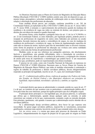 5 
As Diretrizes Nacionais para os Planos de Carreira do Magistério da Educação Básica Pública (Resolução CNE/CEB nº 2/2009) também contém uma série de dispositivos que, ao mesmo tempo, pressupõem e articulam medidas de colaboração entre os entes federados em relação à valorização dos profissionais da educação. 
Estas medidas devem prever, por exemplo, conforme possibilita o art. 241 da Constituição Federal, já explicitado na Res. CNE/CEB nº 2/2009, em seu art. 4º, inciso XIII e art. 5º, inciso XXII, a remoção e o aproveitamento dos professores quando da mudança de residência e da existência de vagas nas redes ou sistemas de destino, sem prejuízo para os direitos dos servidores do respectivo quadro funcional. 
Da mesma forma, como dispõem o parágrafo único do art. 11 da Lei nº 9.394/96 e o art. 23 da Constituição Federal, os entes federados, por legislação própria, poderão prever a recepção de profissionais do magistério de outros entes federados por permuta ou cessão temporária, havendo interesse das partes e coincidência de cargos, no caso de mudança de residência do profissional e existência de vagas, na forma de regulamentação específica de cada rede ou sistema de ensino, inclusive para fins de intercâmbio entre os diversos sistemas, como forma de propiciar ao profissional da educação sua vivência com outras realidades laborais, como uma das formas de aprimoramento profissional. 
Medidas como as que nos referimos nos parágrafos anteriores, são absolutamente factíveis e possibilitam, sem grandes dificuldades, salvo a formulação de convênios e elaboração de leis locais, além de suprir a carência de professores, a oxigenação dos sistemas de ensino pela troca de experiências e metodologias que poderá haver. É um mecanismo muito rico que, acreditamos, pode ser experimentado com ótimos resultados. 
É preciso ter em conta, como este Conselho Nacional de Educação já expressou no Parecer CNE/CEB nº 9/2009 (Diretrizes Nacionais para os Novos Planos de Carreira do Magistério da Educação Básica Pública), que todas as medidas relacionadas à contratação e regime de trabalho de professores e demais servidores públicos, devem obrigatoriamente responder ao princípio da legalidade, inscrito no art. 37, caput, da Constituição Federal: 
Art. 37 - A administração pública direta e indireta de qualquer dos Poderes da União, dos Estados, do Distrito Federal e dos Municípios obedecerá aos princípios de legalidade, impessoalidade, moralidade e eficiência e, também, ao seguinte: 
(...) 
A principal diretriz que passa ao administrador o comando contido no caput do art. 37 é a de que, ao contrário do que acontece com os particulares, a administração pública não é livre para tratar dos seus interesses, porque há rígidos princípios que ela é obrigada a seguir. 
O principal destes princípios é o da legalidade que, em poucas palavras, é o princípio que afirma que a Administração, quando deseja qualquer ação ou omissão, só pode concretizar sua vontade se há lei que, expressamente, comande a ação ou omissão desejada. Este princípio, igualmente, vale quando o assunto que a administração resolve abordar são os servidores públicos. 
Se a administração deseja servidores públicos, deve haver lei que expresse esta necessidade. Se quiser pagar servidores públicos, majorar-lhe os vencimentos, acrescentar gratificações, estruturar uma carreira, haverá de existir lei que comande todos estes desejos. 
Lei, no stricto sensu, é a norma que passa pelo processo de discussão no Poder Legislativo, independentemente da origem do projeto de lei (que pode ter origem no Poder 
 