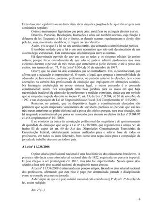6 
Executivo, no Legislativo ou no Judiciário, além daqueles projetos de lei que têm origem com a iniciativa popular). 
O único instrumento legislativo que pode criar, modificar ou extinguir direitos é a lei. 
Decretos, Portarias, Resoluções, Instruções e afins são também normas, cuja função é diferente da lei. Enquanto a lei diz o direito, as demais normas regulamentam o direito dito pela lei, sem, no entanto, modificar, extinguir ou criar direitos. 
Assim, viu-se que é a lei no seu sentido estrito, que comanda a administração pública. 
É também verdade que a lei é um ente normativo que não está desvinculado de um sistema legal estruturado. Esta estruturação cria hierarquia entre as normas. 
Há determinado período do ano em que as redes e os sistemas oficiais de ensino sofrem, porque há o entendimento de que não se podem admitir professores nos anos eleitorais durante o período de três meses que antecedem o pleito eleitoral e até a posse dos eleitos, nos termos do art. 73, V da Lei nº 9.504, de 30 de setembro de 1997. 
Ocorre que, no caso, há dois comandos que se contradizem. Um, o constitucional, que afirma que a educação é imprescindível. O outro, o legal, que apregoa a impossibilidade de admissão de funcionários, portanto, professores, no período anterior às eleições, bem como alterações na carreira dos profissionais da educação que impliquem em alterações salariais. Na hierarquia estabelecida no nosso sistema legal, o maior comando é o comando constitucional; assim, fica consignada uma base jurídica para os casos em que haja necessidade inadiável de admissão de professores e medidas correlatas, ainda que em período que se enquadre naquele descrito no inciso V, art. 73, da Lei nº 9.504, de 30 de setembro de 1997, e nas disposições da Lei de Responsabilidade Fiscal (Lei Complementar nº 101/2000). 
Ressalvo, no entanto, que os dispositivos legais e constitucionais elencados não permitem que sejam majorados vencimentos de servidores públicos no período que vai dos três meses anteriores ao pleito eleitoral até a posse dos eleitos porque, para esta situação, não há resguardo constitucional que possa ser invocado para atenuar os efeitos da Lei nº 9.504/97 e Lei Complementar nº 101/2000. 
É no contexto da busca da valorização profissional do magistério e do aprimoramento da qualidade da educação que surge a Lei nº 11.738/2008, que regulamenta a alínea “e” do inciso III do caput do art. 60 do Ato das Disposições Constitucionais Transitórias da Constituição Federal, estabelecendo normas unificadas para o salário base de todos os professores, em todos os entes federados, bem como uma regra única para a composição da jornada de trabalho docente em todo o país. 
A Lei nº 11.738/2008 
O piso salarial profissional nacional é uma luta histórica dos educadores brasileiros. A primeira referência a um piso salarial nacional data de 1822, registrada em portaria imperial. O piso chegou a ser promulgado em 1827, mas não foi implementado. Nesses quase dois séculos a luta pelo piso salarial nacional do magistério nunca cessou. 
A Lei nº 11.738/2008 é estruturada em poucos artigos, fixando o piso salarial nacional dos professores, afirmando que este piso é pago por determinada jornada e disciplinando como se compõe esta mesma jornada. 
A definição do que é o piso salarial nacional está contida no § 1º do art. 2º da referida lei, assim redigido: 
Art. 2º (...)  