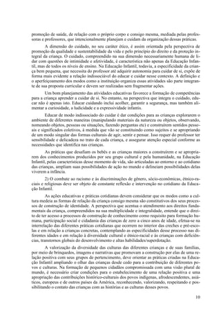 promoção de saúde, de relação com o próprio corpo e consigo mesma, mediada pelas profes-
soras e professores, que intencionalmente planejam e cuidam da organização dessas práticas.
A dimensão do cuidado, no seu caráter ético, é assim orientada pela perspectiva de
promoção da qualidade e sustentabilidade da vida e pelo princípio do direito e da proteção in-
tegral da criança. O cuidado, compreendido na sua dimensão necessariamente humana de li-
dar com questões de intimidade e afetividade, é característica não apenas da Educação Infan-
til, mas de todos os níveis de ensino. Na Educação Infantil, todavia, a especificidade da crian-
ça bem pequena, que necessita do professor até adquirir autonomia para cuidar de si, expõe de
forma mais evidente a relação indissociável do educar e cuidar nesse contexto. A definição e
o aperfeiçoamento dos modos como a instituição organiza essas atividades são parte integran-
te de sua proposta curricular e devem ser realizadas sem fragmentar ações.
Um bom planejamento das atividades educativas favorece a formação de competências
para a criança aprender a cuidar de si. No entanto, na perspectiva que integra o cuidado, edu-
car não é apenas isto. Educar cuidando inclui acolher, garantir a segurança, mas também ali-
mentar a curiosidade, a ludicidade e a expressividade infantis.
Educar de modo indissociado do cuidar é dar condições para as crianças explorarem o
ambiente de diferentes maneiras (manipulando materiais da natureza ou objetos, observando,
nomeando objetos, pessoas ou situações, fazendo perguntas etc) e construírem sentidos pesso-
ais e significados coletivos, à medida que vão se constituindo como sujeitos e se apropriando
de um modo singular das formas culturais de agir, sentir e pensar. Isso requer do professor ter
sensibilidade e delicadeza no trato de cada criança, e assegurar atenção especial conforme as
necessidades que identifica nas crianças.
As práticas que desafiam os bebês e as crianças maiores a construírem e se apropria-
rem dos conhecimentos produzidos por seu grupo cultural e pela humanidade, na Educação
Infantil, pelas características desse momento de vida, são articuladas ao entorno e ao cotidiano
das crianças, ampliam suas possibilidades de ação no mundo e delineiam possibilidades delas
viverem a infância.
2) O combate ao racismo e às discriminações de gênero, sócio-econômicas, étnico-ra-
ciais e religiosas deve ser objeto de constante reflexão e intervenção no cotidiano da Educa-
ção Infantil.
As ações educativas e práticas cotidianas devem considerar que os modos como a cul-
tura medeia as formas de relação da criança consigo mesma são constitutivos dos seus proces-
sos de construção de identidade. A perspectiva que acentua o atendimento aos direitos funda-
mentais da criança, compreendidos na sua multiplicidade e integralidade, entende que o direi-
to de ter acesso a processos de construção de conhecimento como requisito para formação hu-
mana, participação social e cidadania das crianças de zero a cinco anos de idade, efetua-se na
interrelação das diferentes práticas cotidianas que ocorrem no interior das creches e pré-esco-
las e em relação a crianças concretas, contemplando as especificidades desse processo nas di-
ferentes idades e em relação à diversidade cultural e étnico-racial e às crianças com deficiên-
cias, transtornos globais do desenvolvimento e altas habilidades/superdotação.
A valorização da diversidade das culturas das diferentes crianças e de suas famílias,
por meio de brinquedos, imagens e narrativas que promovam a construção por elas de uma re-
lação positiva com seus grupos de pertencimento, deve orientar as práticas criadas na Educa-
ção Infantil ampliando o olhar das crianças desde cedo para a contribuição de diferentes po-
vos e culturas. Na formação de pequenos cidadãos compromissada com uma visão plural de
mundo, é necessário criar condições para o estabelecimento de uma relação positiva e uma
apropriação das contribuições histórico-culturais dos povos indígenas, afrodescendentes, asiá-
ticos, europeus e de outros países da América, reconhecendo, valorizando, respeitando e pos-
sibilitando o contato das crianças com as histórias e as culturas desses povos.
10
 