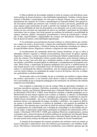 O olhar acolhedor de diversidades também se refere às crianças com deficiência, trans-
tornos globais de desenvolvimento e altas habilidades/superdotação. Também o direito dessas
crianças à liberdade e à participação, tal como para as demais crianças, deve ser acolhido no
planejamento das situações de vivência e aprendizagem na Educação Infantil. Para garanti-lo,
são necessárias medidas que otimizem suas vivências na creche e pré-escola, garantindo que
esses espaços sejam estruturados de modo a permitir sua condição de sujeitos ativos e a am-
pliar suas possibilidades de ação nas brincadeiras e nas interações com as outras crianças, mo-
mentos em que exercitam sua capacidade de intervir na realidade e participam das atividades
curriculares com os colegas. Isso inclui garantir no cotidiano da instituição a acessibilidade de
espaços, materiais, objetos e brinquedos, procedimentos e formas de comunicação e orienta-
ção vividas, especificidades e singularidades das crianças com deficiências, transtornos glo-
bais de desenvolvimento e altas habilidades/superdotação.
3) As instituições necessariamente precisam conhecer as culturas plurais que constitu-
em o espaço da creche e da pré-escola, a riqueza das contribuições familiares e da comunida-
de, suas crenças e manifestações, e fortalecer formas de atendimento articuladas aos saberes e
às especificidades étnicas, linguísticas, culturais e religiosas de cada comunidade.
O reconhecimento da constituição plural das crianças brasileiras, no que se refere à
identidade cultural e regional e à filiação socioeconômica, étnico-racial, de gênero, regional,
linguística e religiosa, é central à garantia de uma Educação Infantil comprometida com os di-
reitos das crianças. Esse fundamento reforça a gestão democrática como elemento imprescin-
dível, uma vez que é por meio dela que a instituição também se abre à comunidade, permite
sua entrada, e possibilita sua participação na elaboração e acompanhamento da proposta curri-
cular. Dessa forma, a organização da proposta pedagógica deve prever o estabelecimento de
uma relação positiva com a comunidade local e de mecanismos que garantam a gestão demo-
crática e a consideração dos saberes comunitários, seja ela composta pelas populações que vi-
vem nos centros urbanos, ou a população do campo, os povos da floresta e dos rios, os indíge-
nas, quilombolas ou afrodescendentes.
Na discussão sobre as diversidades, há que se considerar que também a origem urbana
das creches e pré-escolas e a sua extensão como direito a todas as crianças brasileiras reme-
tem à necessidade de que as propostas pedagógicas das instituições em territórios não-urbanos
respeitem suas identidades.
Essa exigência é explicitada no caso de crianças filhas de agricultores familiares, ex-
trativistas, pescadores artesanais, ribeirinhos, assentados e acampados da reforma agrária, qui-
lombolas, caiçaras, nas Diretrizes Operacionais para a Educação Básica nas Escolas do Cam-
po (Resolução CNE/CEB nº 1/2002). Essas Diretrizes orientam o trabalho pedagógico no es-
tabelecimento de uma relação orgânica com a cultura, as tradições, os saberes e as identidades
dessas populações, e indicam a adoção de estratégias que garantam o atendimento às especifi-
cidades dessas comunidades - tais como a flexibilização e adequação no calendário, nos agru-
pamentos etários e na organização de tempos, atividades e ambientes - em respeito às diferen-
ças quanto à atividade econômica e à política de igualdade e sem prejuízo da qualidade do
atendimento. Elas apontam para a previsão da oferta de materiais didáticos, brinquedos e ou-
tros equipamentos em conformidade com a realidade da comunidade e as diversidades dos po-
vos do campo, evidenciando o papel dessas populações na produção do conhecimento sobre o
mundo. A Resolução CNE/CEB nº 2/2008, que estabelece Diretrizes complementares, normas
e princípios para o desenvolvimento de políticas públicas de atendimento da Educação Básica
do Campo e regulamenta questões importantes para a Educação Infantil, proíbe que se agrupe
em uma mesma turma crianças da Educação Infantil e crianças do Ensino Fundamental.
A situação de desvantagem das crianças moradoras dos territórios rurais em relação ao
acesso à educação é conhecida por meio dos relatórios governamentais e por trabalhos acadê-
micos. Não bastasse a baixíssima cobertura do atendimento, esses relatórios apontam que são
11
 