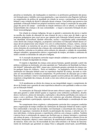 precárias as instalações, são inadequados os materiais e os professores geralmente não possu-
em formação para o trabalho com essas populações, o que caracteriza uma flagrante ineficácia
no cumprimento da política de igualdade em relação ao acesso e permanência na Educação
Infantil e uma violação do direito à educação dessas crianças. Uma política que promova com
qualidade a Educação Infantil nos próprios territórios rurais instiga a construção de uma peda-
gogia dos povos do campo – construída na relação intrínseca com os saberes, as realidades e
temporalidades das crianças e de suas comunidades – e requer a necessária formação do pro-
fessor nessa pedagogia.
Em relação às crianças indígenas, há que se garantir a autonomia dos povos e nações
na escolha dos modos de educação de suas crianças de zero a cinco anos de idade e que as
propostas pedagógicas para esses povos que optarem pela Educação Infantil possam afirmar
sua identidade sociocultural. Quando oferecidas, aceitas e requisitadas pelas comunidades,
como direito das crianças indígenas, as propostas curriculares na Educação Infantil dessas cri-
anças devem proporcionar uma relação viva com os conhecimentos, crenças, valores, concep-
ções de mundo e as memórias de seu povo; reafirmar a identidade étnica e a língua materna
como elementos de constituição das crianças; dar continuidade à educação tradicional ofereci-
da na família e articular-se às práticas sócio-culturais de educação e cuidado da comunidade;
adequar calendário, agrupamentos etários e organização de tempos, atividades e ambientes de
modo a atender as demandas de cada povo indígena.
4) A execução da proposta curricular requer atenção cuidadosa e exigente às possíveis
formas de violação da dignidade da criança.
O respeito à dignidade da criança como pessoa humana, quando pensado a partir das
práticas cotidianas na instituição, tal como apontado nos “Indicadores de Qualidade na Educa-
ção Infantil” elaborados pelo MEC, requer que a instituição garanta a proteção da criança con-
tra qualquer forma de violência – física ou simbólica – ou negligência, tanto no interior das
instituições de Educação Infantil como na experiência familiar da criança, devendo as viola-
ções ser encaminhadas às instâncias competentes. Os profissionais da educação que aí traba-
lham devem combater e intervir imediatamente quando ocorrem práticas dos adultos que des-
respeitem a integridade das crianças, de modo a criar uma cultura em que essas práticas sejam
inadmissíveis.
5) O atendimento ao direito da criança na sua integralidade requer o cumprimento do
dever do Estado com a garantia de uma experiência educativa com qualidade a todas as crian-
ças na Educação Infantil.
As instituições de Educação Infantil devem tanto oferecer espaço limpo, seguro e vol-
tado para garantir a saúde infantil quanto se organizar como ambientes acolhedores, desafia-
dores e inclusivos, plenos de interações, explorações e descobertas partilhadas com outras cri-
anças e com o professor. Elas ainda devem criar contextos que articulem diferentes lingua-
gens e que permitam a participação, expressão, criação, manifestação e consideração de seus
interesses.
No cumprimento dessa exigência, o planejamento curricular deve assegurar condições
para a organização do tempo cotidiano das instituições de Educação Infantil de modo a equili-
brar continuidade e inovação nas atividades, movimentação e concentração das crianças, mo-
mentos de segurança e momentos de desafio na participação das mesmas, e articular seus rit-
mos individuais, vivências pessoais e experiências coletivas com crianças e adultos. Também
é preciso haver a estruturação de espaços que facilitem que as crianças interajam e construam
sua cultura de pares, e favoreçam o contato com a diversidade de produtos culturais (livros de
literatura, brinquedos, objetos e outros materiais), de manifestações artísticas e com elementos
da natureza. Junto com isso, há necessidade de uma infra-estrutura e de formas de funciona-
mento da instituição que garantam ao espaço físico a adequada conservação, acessibilidade,
12
 
