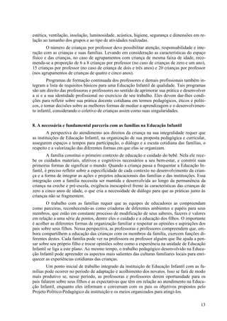 estética, ventilação, insolação, luminosidade, acústica, higiene, segurança e dimensões em re-
lação ao tamanho dos grupos e ao tipo de atividades realizadas.
O número de crianças por professor deve possibilitar atenção, responsabilidade e inte-
ração com as crianças e suas famílias. Levando em consideração as características do espaço
físico e das crianças, no caso de agrupamentos com criança de mesma faixa de idade, reco-
menda-se a proporção de 6 a 8 crianças por professor (no caso de crianças de zero e um ano),
15 crianças por professor (no caso de criança de dois e três anos) e 20 crianças por professor
(nos agrupamentos de crianças de quatro e cinco anos).
Programas de formação continuada dos professores e demais profissionais também in-
tegram a lista de requisitos básicos para uma Educação Infantil de qualidade. Tais programas
são um direito das professoras e professores no sentido de aprimorar sua prática e desenvolver
a si e a sua identidade profissional no exercício de seu trabalho. Eles devem dar-lhes condi-
ções para refletir sobre sua prática docente cotidiana em termos pedagógicos, éticos e políti-
cos, e tomar decisões sobre as melhores formas de mediar a aprendizagem e o desenvolvimen-
to infantil, considerando o coletivo de crianças assim como suas singularidades.
8. A necessária e fundamental parceria com as famílias na Educação Infantil
A perspectiva do atendimento aos direitos da criança na sua integralidade requer que
as instituições de Educação Infantil, na organização de sua proposta pedagógica e curricular,
assegurem espaços e tempos para participação, o diálogo e a escuta cotidiana das famílias, o
respeito e a valorização das diferentes formas em que elas se organizam.
A família constitui o primeiro contexto de educação e cuidado do bebê. Nela ele rece-
be os cuidados materiais, afetivos e cognitivos necessários a seu bem-estar, e constrói suas
primeiras formas de significar o mundo. Quando a criança passa a frequentar a Educação In-
fantil, é preciso refletir sobre a especificidade de cada contexto no desenvolvimento da crian-
ça e a forma de integrar as ações e projetos educacionais das famílias e das instituições. Essa
integração com a família necessita ser mantida e desenvolvida ao longo da permanência da
criança na creche e pré-escola, exigência inescapável frente às características das crianças de
zero a cinco anos de idade, o que cria a necessidade de diálogo para que as práticas junto às
crianças não se fragmentem.
O trabalho com as famílias requer que as equipes de educadores as compreendam
como parceiras, reconhecendo-as como criadoras de diferentes ambientes e papéis para seus
membros, que estão em constante processo de modificação de seus saberes, fazeres e valores
em relação a uma série de pontos, dentre eles o cuidado e a educação dos filhos. O importante
é acolher as diferentes formas de organização familiar e respeitar as opiniões e aspirações dos
pais sobre seus filhos. Nessa perspectiva, as professoras e professores compreendem que, em-
bora compartilhem a educação das crianças com os membros da família, exercem funções di-
ferentes destes. Cada família pode ver na professora ou professor alguém que lhe ajuda a pen-
sar sobre seu próprio filho e trocar opiniões sobre como a experiência na unidade de Educação
Infantil se liga a este plano. Ao mesmo tempo, o trabalho pedagógico desenvolvido na Educa-
ção Infantil pode apreender os aspectos mais salientes das culturas familiares locais para enri-
quecer as experiências cotidianas das crianças.
Um ponto inicial de trabalho integrado da instituição de Educação Infantil com as fa-
mílias pode ocorrer no período de adaptação e acolhimento dos novatos. Isso se fará de modo
mais produtivo se, nesse período, as professoras e professores derem oportunidade para os
pais falarem sobre seus filhos e as expectativas que têm em relação ao atendimento na Educa-
ção Infantil, enquanto eles informam e conversam com os pais os objetivos propostos pelo
Projeto Político-Pedagógico da instituição e os meios organizados para atingi-los.
13
 