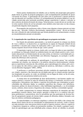 Outros pontos fundamentais do trabalho com as famílias são propiciados pela partici-
pação destas na gestão da proposta pedagógica e pelo acompanhamento partilhado do desen-
volvimento da criança. A participação dos pais junto com os professores e demais profissio-
nais da educação nos conselhos escolares, no acompanhamento de projetos didáticos e nas ati-
vidades promovidas pela instituição possibilita agregar experiências e saberes e articular os
dois contextos de desenvolvimento da criança. Nesse processo, os pais devem ser ouvidos tan-
to como usuários diretos do serviço prestado como também como mais uma voz das crianças,
em particular daquelas muito pequenas.
Preocupações dos professores sobre a forma como algumas crianças parecem ser trata-
das em casa – descuido, violência, discriminação, superproteção e outras – devem ser discuti-
das com a direção de cada instituição para que formas produtivas de esclarecimento e eventu-
ais encaminhamentos possam ser pensados.
9. A organização das experiências de aprendizagem na proposta curricular
Em função dos princípios apresentados, e na tarefa de garantir às crianças seu direito
de viver a infância e se desenvolver, as experiências no espaço de Educação Infantil devem
possibilitar o encontro pela criança de explicações sobre o que ocorre à sua volta e consigo
mesma enquanto desenvolvem formas de agir, sentir e pensar.
O importante é apoiar as crianças, desde cedo e ao longo de todas as suas experiênci-
as cotidianas na Educação Infantil no estabelecimento de uma relação positiva com a insti-
tuição educacional, no fortalecimento de sua auto-estima, no interesse e curiosidade pelo co-
nhecimento do mundo, na familiaridade com diferentes linguagens, na aceitação e acolhi-
mento das diferenças entre as pessoas.
Na explicitação do ambiente de aprendizagem, é necessário pensar “um currículo
sustentado nas relações, nas interações e em práticas educativas intencionalmente voltadas
para as experiências concretas da vida cotidiana, para a aprendizagem da cultura, pelo conví-
vio no espaço da vida coletiva e para a produção de narrativas, individuais e coletivas, atra-
vés de diferentes linguagens” (MEC, 2009a).
A professora e o professor necessitam articular condições de organização dos espa-
ços, tempos, materiais e das interações nas atividades para que as crianças possam expressar
sua imaginação nos gestos, no corpo, na oralidade e/ou na língua de sinais, no faz de conta,
no desenho e em suas primeiras tentativas de escrita.
A criança deve ter possibilidade de fazer deslocamentos e movimentos amplos nos
espaços internos e externos às salas de referência das turmas e à instituição, envolver-se em
explorações e brincadeiras com objetos e materiais diversificados que contemplem as parti-
cularidades das diferentes idades, as condições específicas das crianças com deficiência,
transtornos globais do desenvolvimento e altas habilidades/superdotação, e as diversidades
sociais, culturais, étnico-raciais e linguísticas das crianças, famílias e comunidade regional.
De modo a proporcionar às crianças diferentes experiências de interações que lhes
possibilitem construir saberes, fazer amigos, aprender a cuidar de si e a conhecer suas pró-
prias preferências e características, deve-se possibilitar que elas participem de diversas for-
mas de agrupamento (grupos de mesma idade e grupos de diferentes idades), formados com
base em critérios estritamente pedagógicos.
As especificidades e os interesses singulares e coletivos dos bebês e das crianças das
demais faixas etárias devem ser considerados no planejamento do currículo, vendo a criança
em cada momento como uma pessoa inteira na qual os aspectos motores, afetivos, cognitivos
e linguísticos integram-se, embora em permanente mudança. Em relação a qualquer experi-
ência de aprendizagem que seja trabalhada pelas crianças, devem ser abolidos os procedi-
14
 