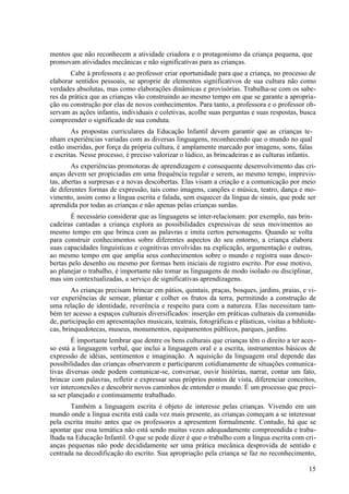 mentos que não reconhecem a atividade criadora e o protagonismo da criança pequena, que
promovam atividades mecânicas e não significativas para as crianças.
Cabe à professora e ao professor criar oportunidade para que a criança, no processo de
elaborar sentidos pessoais, se aproprie de elementos significativos de sua cultura não como
verdades absolutas, mas como elaborações dinâmicas e provisórias. Trabalha-se com os sabe-
res da prática que as crianças vão construindo ao mesmo tempo em que se garante a apropria-
ção ou construção por elas de novos conhecimentos. Para tanto, a professora e o professor ob-
servam as ações infantis, individuais e coletivas, acolhe suas perguntas e suas respostas, busca
compreender o significado de sua conduta.
As propostas curriculares da Educação Infantil devem garantir que as crianças te-
nham experiências variadas com as diversas linguagens, reconhecendo que o mundo no qual
estão inseridas, por força da própria cultura, é amplamente marcado por imagens, sons, falas
e escritas. Nesse processo, é preciso valorizar o lúdico, as brincadeiras e as culturas infantis.
As experiências promotoras de aprendizagem e consequente desenvolvimento das cri-
anças devem ser propiciadas em uma frequência regular e serem, ao mesmo tempo, imprevis-
tas, abertas a surpresas e a novas descobertas. Elas visam a criação e a comunicação por meio
de diferentes formas de expressão, tais como imagens, canções e música, teatro, dança e mo-
vimento, assim como a língua escrita e falada, sem esquecer da língua de sinais, que pode ser
aprendida por todas as crianças e não apenas pelas crianças surdas.
É necessário considerar que as linguagens se inter-relacionam: por exemplo, nas brin-
cadeiras cantadas a criança explora as possibilidades expressivas de seus movimentos ao
mesmo tempo em que brinca com as palavras e imita certos personagens. Quando se volta
para construir conhecimentos sobre diferentes aspectos do seu entorno, a criança elabora
suas capacidades linguísticas e cognitivas envolvidas na explicação, argumentação e outras,
ao mesmo tempo em que amplia seus conhecimentos sobre o mundo e registra suas desco-
bertas pelo desenho ou mesmo por formas bem iniciais de registro escrito. Por esse motivo,
ao planejar o trabalho, é importante não tomar as linguagens de modo isolado ou disciplinar,
mas sim contextualizadas, a serviço de significativas aprendizagens.
As crianças precisam brincar em pátios, quintais, praças, bosques, jardins, praias, e vi-
ver experiências de semear, plantar e colher os frutos da terra, permitindo a construção de
uma relação de identidade, reverência e respeito para com a natureza. Elas necessitam tam-
bém ter acesso a espaços culturais diversificados: inserção em práticas culturais da comunida-
de, participação em apresentações musicais, teatrais, fotográficas e plásticas, visitas a bibliote-
cas, brinquedotecas, museus, monumentos, equipamentos públicos, parques, jardins.
É importante lembrar que dentre os bens culturais que crianças têm o direito a ter aces-
so está a linguagem verbal, que inclui a linguagem oral e a escrita, instrumentos básicos de
expressão de idéias, sentimentos e imaginação. A aquisição da linguagem oral depende das
possibilidades das crianças observarem e participarem cotidianamente de situações comunica-
tivas diversas onde podem comunicar-se, conversar, ouvir histórias, narrar, contar um fato,
brincar com palavras, refletir e expressar seus próprios pontos de vista, diferenciar conceitos,
ver interconexões e descobrir novos caminhos de entender o mundo. É um processo que preci-
sa ser planejado e continuamente trabalhado.
Também a linguagem escrita é objeto de interesse pelas crianças. Vivendo em um
mundo onde a língua escrita está cada vez mais presente, as crianças começam a se interessar
pela escrita muito antes que os professores a apresentem formalmente. Contudo, há que se
apontar que essa temática não está sendo muitas vezes adequadamente compreendida e traba-
lhada na Educação Infantil. O que se pode dizer é que o trabalho com a língua escrita com cri-
anças pequenas não pode decididamente ser uma prática mecânica desprovida de sentido e
centrada na decodificação do escrito. Sua apropriação pela criança se faz no reconhecimento,
15
 