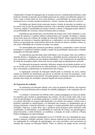 compreensão e fruição da linguagem que se usa para escrever, mediada pela professora e pelo
professor, fazendo-se presente em atividades prazerosas de contato com diferentes gêneros es-
critos, como a leitura diária de livros pelo professor, a possibilidade da criança desde cedo
manusear livros e revistas e produzir narrativas e “textos”, mesmo sem saber ler e escrever.
Atividades que desenvolvam expressão motora e modos de perceber seu próprio cor-
po, assim como as que lhe possibilitem construir, criar e desenhar usando diferentes materiais
e técnicas, ampliar a sensibilidade da criança à música, à dança, à linguagem teatral, abrem ri-
cas possibilidades de vivências e desenvolvimento para as crianças.
Experiências que promovam o envolvimento da criança com o meio ambiente e a con-
servação da natureza e a ajudem elaborar conhecimentos, por exemplo, de plantas e animais,
devem fazer parte do cotidiano da unidade de Educação Infantil. Outras experiências podem
priorizar, em contextos e situações significativos, a exploração e uso de conhecimentos mate-
máticos na apreciação das características básicas do conceito de número, medida e forma, as-
sim como a habilidade de se orientar no tempo e no espaço.
Ter oportunidade para manusear gravadores, projetores, computador e outros recursos
tecnológicos e midiáticos também compõe o quadro de possibilidades abertas para o trabalho
pedagógico na Educação Infantil.
As experiências que permitam ações individuais e em um grupo, lidar com conflitos e
entender direitos e obrigações, que desenvolvam a identidade pessoal, sentimento de auto-es-
tima, autonomia e confiança em suas próprias habilidades, e um entendimento da importância
de cuidar de sua própria saúde e bem-estar, devem ocupar lugar no planejamento curricular.
Na elaboração da proposta curricular, diferentes arranjos de atividades poderão ser fei-
tos, de acordo com as características de cada instituição, a orientação de sua proposta pedagó-
gica, com atenção, evidentemente, às características das crianças.
A organização curricular da Educação Infantil pode se estruturar em eixos, centros,
campos ou módulos de experiências que devem se articular em torno dos princípios, condi-
ções e objetivos propostos nesta diretriz. Ela pode planejar a realização semanal, mensal e por
períodos mais longos de atividades e projetos fugindo de rotinas mecânicas.
10. O processo de avaliação
As instituições de Educação Infantil, sob a ótica da garantia de direitos, são responsá-
veis por criar procedimentos para avaliação do trabalho pedagógico e das conquistas das cri-
anças.
A avaliação é instrumento de reflexão sobre a prática pedagógica na busca de melho-
res caminhos para orientar as aprendizagens das crianças. Ela deve incidir sobre todo o con-
texto de aprendizagem: as atividades propostas e o modo como foram realizadas, as instruções
e os apoios oferecidos às crianças individualmente e ao coletivo de crianças, a forma como o
professor respondeu às manifestações e às interações das crianças, os agrupamentos que as
crianças formaram, o material oferecido e o espaço e o tempo garantidos para a realização das
atividades. Espera-se, a partir disso, que o professor possa pesquisar quais elementos estão
contribuindo, ou dificultando, as possibilidades de expressão da criança, sua aprendizagem e
desenvolvimento, e então fortalecer, ou modificar, a situação, de modo a efetivar o Projeto
Político-Pedagógico de cada instituição.
A avaliação, conforme estabelecido na Lei nº 9.394/96, deve ter a finalidade de acom-
panhar e repensar o trabalho realizado. Nunca é demais enfatizar que não devem existir práti-
cas inadequadas de verificação da aprendizagem, tais como provinhas, nem mecanismos de
retenção das crianças na Educação Infantil. Todos os esforços da equipe devem convergir
16
 