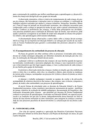 para a estruturação de condições que melhor contribuam para a aprendizagem e o desenvolvi-
mento da criança sem desligá-la de seus grupos de amizade.
A observação sistemática, crítica e criativa do comportamento de cada criança, de gru-
pos de crianças, das brincadeiras e interações entre as crianças no cotidiano, e a utilização de
múltiplos registros realizados por adultos e crianças (relatórios, fotografias, desenhos, álbuns
etc.), feita ao longo do período em diversificados momentos, são condições necessárias para
compreender como a criança se apropria de modos de agir, sentir e pensar culturalmente cons-
tituídos. Conhecer as preferências das crianças, a forma delas participarem nas atividades,
seus parceiros prediletos para a realização de diferentes tipos de tarefas, suas narrativas, pode
ajudar o professor a reorganizar as atividades de modo mais adequado ao alcance dos propósi-
tos infantis e das aprendizagens coletivamente trabalhadas.
A documentação dessas observações e outros dados sobre a criança devem acompa-
nhá-la ao longo de sua trajetória da Educação Infantil e ser entregue por ocasião de sua matrí-
cula no Ensino Fundamental para garantir a continuidade dos processos educativos vividos
pela criança.
11. O acompanhamento da continuidade do processo de educação
Na busca de garantir um olhar contínuo sobre os processos vivenciados pela criança,
devem ser criadas estratégias adequadas aos diferentes momentos de transição por elas vivi-
dos. As instituições de Educação Infantil devem assim:
a) planejar e efetivar o acolhimento das crianças e de suas famílias quando do ingresso
na instituição, considerando a necessária adaptação das crianças e seus responsáveis às práti-
cas e relacionamentos que têm lugar naquele espaço, e visar o conhecimento de cada criança e
de sua família pela equipe da Instituição;
b) priorizar a observação atenta das crianças e mediar as relações que elas estabelecem
entre si, entre elas e os adultos, entre elas e as situações e objetos, para orientar as mudanças
de turmas pelas crianças e acompanhar seu processo de vivência e desenvolvimento no interi-
or da instituição;
c) planejar o trabalho pedagógico reunindo as equipes da creche e da pré-escola,
acompanhado de relatórios descritivos das turmas e das crianças, suas vivências, conquistas e
planos, de modo a dar continuidade a seu processo de aprendizagem;
d) prever formas de articulação entre os docentes da Educação Infantil e do Ensino
Fundamental (encontros, visitas, reuniões) e providenciar instrumentos de registro – portfólios
de turmas, relatórios de avaliação do trabalho pedagógico, documentação da frequência e das
realizações alcançadas pelas crianças – que permitam aos docentes do Ensino Fundamental
conhecer os processos de aprendizagem vivenciados na Educação Infantil, em especial na pré-
escola e as condições em que eles se deram, independentemente dessa transição ser feita no
interior de uma mesma instituição ou entre instituições, para assegurar às crianças a continui-
dade de seus processos peculiares de desenvolvimento e a concretização de seu direito à edu-
cação.
II – VOTO DO RELATOR
Em vista do exposto, propõe-se a aprovação das Diretrizes Curriculares Nacionais
para a Educação Infantil na forma deste Parecer e do Projeto de Resolução em anexo, do qual
é parte integrante.
Brasília, (DF), 11 de novembro de 2009.
17
 