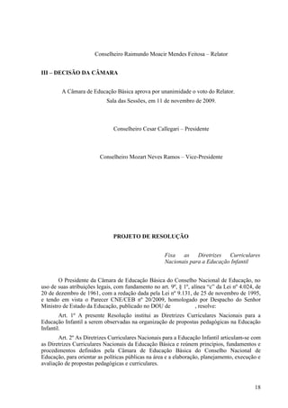 Conselheiro Raimundo Moacir Mendes Feitosa – Relator
III – DECISÃO DA CÂMARA
A Câmara de Educação Básica aprova por unanimidade o voto do Relator.
Sala das Sessões, em 11 de novembro de 2009.
Conselheiro Cesar Callegari – Presidente
Conselheiro Mozart Neves Ramos – Vice-Presidente
PROJETO DE RESOLUÇÃO
Fixa as Diretrizes Curriculares
Nacionais para a Educação Infantil
O Presidente da Câmara de Educação Básica do Conselho Nacional de Educação, no
uso de suas atribuições legais, com fundamento no art. 9º, § 1º, alínea “c” da Lei nº 4.024, de
20 de dezembro de 1961, com a redação dada pela Lei nº 9.131, de 25 de novembro de 1995,
e tendo em vista o Parecer CNE/CEB nº 20/2009, homologado por Despacho do Senhor
Ministro de Estado da Educação, publicado no DOU de , resolve:
Art. 1º A presente Resolução institui as Diretrizes Curriculares Nacionais para a
Educação Infantil a serem observadas na organização de propostas pedagógicas na Educação
Infantil.
Art. 2º As Diretrizes Curriculares Nacionais para a Educação Infantil articulam-se com
as Diretrizes Curriculares Nacionais da Educação Básica e reúnem princípios, fundamentos e
procedimentos definidos pela Câmara de Educação Básica do Conselho Nacional de
Educação, para orientar as políticas públicas na área e a elaboração, planejamento, execução e
avaliação de propostas pedagógicas e curriculares.
18
 