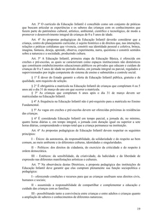 Art. 3º O currículo da Educação Infantil é concebido como um conjunto de práticas
que buscam articular as experiências e os saberes das crianças com os conhecimentos que
fazem parte do patrimônio cultural, artístico, ambiental, científico e tecnológico, de modo a
promover o desenvolvimento integral de crianças de 0 a 5 anos de idade.
Art. 4º As propostas pedagógicas da Educação Infantil deverão considerar que a
criança, centro do planejamento curricular, é sujeito histórico e de direitos que, nas interações,
relações e práticas cotidianas que vivencia, constrói sua identidade pessoal e coletiva, brinca,
imagina, fantasia, deseja, aprende, observa, experimenta, narra, questiona e constrói sentidos
sobre a natureza e a sociedade, produzindo cultura.
Art. 5º A Educação Infantil, primeira etapa da Educação Básica, é oferecida em
creches e pré-escolas, as quais se caracterizam como espaços institucionais não domésticos
que constituem estabelecimentos educacionais públicos ou privados que educam e cuidam de
crianças de 0 a 5 anos de idade no período diurno, em jornada integral ou parcial, regulados e
supervisionados por órgão competente do sistema de ensino e submetidos a controle social.
§ 1º É dever do Estado garantir a oferta de Educação Infantil pública, gratuita e de
qualidade, sem requisito de seleção.
§ 2° É obrigatória a matrícula na Educação Infantil de crianças que completam 4 ou 5
anos até o dia 31 de março do ano em que ocorrer a matrícula.
§ 3º As crianças que completam 6 anos após o dia 31 de março devem ser
matriculadas na Educação Infantil.
§ 4º A frequência na Educação Infantil não é pré-requisito para a matrícula no Ensino
Fundamental.
§ 5º As vagas em creches e pré-escolas devem ser oferecidas próximas às residências
das crianças.
§ 6º É considerada Educação Infantil em tempo parcial, a jornada de, no mínimo,
quatro horas diárias e, em tempo integral, a jornada com duração igual ou superior a sete
horas diárias, compreendendo o tempo total que a criança permanece na instituição.
Art. 6º As propostas pedagógicas de Educação Infantil devem respeitar os seguintes
princípios:
I – Éticos: da autonomia, da responsabilidade, da solidariedade e do respeito ao bem
comum, ao meio ambiente e às diferentes culturas, identidades e singularidades.
II – Políticos: dos direitos de cidadania, do exercício da criticidade e do respeito à
ordem democrática.
III – Estéticos: da sensibilidade, da criatividade, da ludicidade e da liberdade de
expressão nas diferentes manifestações artísticas e culturais.
Art. 7º Na observância destas Diretrizes, a proposta pedagógica das instituições de
Educação Infantil deve garantir que elas cumpram plenamente sua função sociopolítica e
pedagógica:
I - oferecendo condições e recursos para que as crianças usufruam seus direitos civis,
humanos e sociais;
II - assumindo a responsabilidade de compartilhar e complementar a educação e
cuidado das crianças com as famílias;
III - possibilitando tanto a convivência entre crianças e entre adultos e crianças quanto
a ampliação de saberes e conhecimentos de diferentes naturezas;
19
 