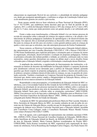 educacionais na organização flexível de seu currículo e a pluralidade de métodos pedagógi-
cos, desde que assegurem aprendizagem, e reafirmou os artigos da Constituição Federal acer-
ca do atendimento gratuito em creches e pré-escolas.
Neste mesmo sentido deve-se fazer referência ao Plano Nacional de Educação (PNE),
Lei nº 10.172/2001, que estabeleceu metas decenais para que no final do período de sua
vigência, 2011, a oferta da Educação Infantil alcance a 50% das crianças de 0 a 3 anos e 80%
das de 4 e 5 anos, metas que ainda persistem como um grande desafio a ser enfrentado pelo
país.
Frente a todas essas transformações, a Educação Infantil vive um intenso processo de
revisão de concepções sobre a educação de crianças em espaços coletivos, e de seleção e for-
talecimento de práticas pedagógicas mediadoras de aprendizagens e do desenvolvimento das
crianças. Em especial, têm se mostrado prioritárias as discussões sobre como orientar o traba-
lho junto às crianças de até três anos em creches e como garantir práticas junto às crianças de
quatro e cinco anos que se articulem, mas não antecipem processos do Ensino Fundamental.
Nesse contexto, as Diretrizes Curriculares Nacionais para a Educação Infantil elabora-
das anteriormente por este Conselho (Resolução CNE/CEB nº 1/99 e Parecer CNE/CEB nº
22/98) foram fundamentais para explicitar princípios e orientações para os sistemas de ensino
na organização, articulação, desenvolvimento e avaliação de propostas pedagógicas. Embora
os princípios colocados não tenham perdido a validade, ao contrário, continuam cada vez mais
necessários, outras questões diminuíram seu espaço no debate atual e novos desafios foram
colocados para a Educação Infantil, exigindo a reformulação e atualização dessas Diretrizes.
A ampliação das matrículas, a regularização do funcionamento das instituições, a di-
minuição no número de docentes não-habilitados na Educação Infantil e o aumento da pressão
pelo atendimento colocam novas demandas para a política de Educação Infantil, pautando
questões que dizem respeito às propostas pedagógicas, aos saberes e fazeres dos professores,
às práticas e projetos cotidianos desenvolvidos junto às crianças, ou seja, às questões de orien-
tação curricular. Também a tramitação no Congresso Nacional da proposta de Emenda Cons-
titucional que, dentre outros pontos, amplia a obrigatoriedade na Educação Básica, reforça a
exigência de novos marcos normativos na Educação Infantil.
Respondendo a estas preocupações, a Coordenadoria de Educação Infantil do MEC es-
tabeleceu, com a Universidade Federal do Rio Grande do Sul (UFRGS), convênio de coopera-
ção técnica na articulação de um processo nacional de estudos e debates sobre o currículo da
Educação Infantil, que produziu uma série de documentos, dentre eles “Práticas cotidianas na
Educação Infantil: bases para a reflexão sobre as orientações curriculares” (MEC/COEDI,
2009a). Esse processo serviu de base para a elaboração de “Subsídios para as Diretrizes Curri-
culares Nacionais Específicas da Educação Básica” (MEC, 2009b), texto encaminhado a este
colegiado pelo Senhor Ministro de Estado da Educação.
A proposta do MEC foi apresentada pela professora Maria do Pilar Lacerda Almeida e
Silva, Secretária de Educação Básica do MEC, na reunião ordinária do mês de julho do cor-
rente ano da Câmara de Educação Básica, ocasião em que foi designada a comissão que se en-
carregaria de elaborar nova Diretriz Curricular Nacional para a Educação Infantil, presidida
pelo Conselheiro Cesar Callegari, tendo o Conselheiro Raimundo Moacir Mendes Feitosa
como relator (Portaria CNE/CEB nº 3/2009).
Em 5 de agosto, com a participação de representantes das entidades nacionais UNDI-
ME, ANPED, CNTE, Fórum Nacional de Conselhos Estaduais de Educação, MIEIB (Movi-
mento Interfóruns de Educação Infantil do Brasil), da SEB/SECAD/MEC e de especialistas
da área de Educação Infantil, Maria Carmem Barbosa (coordenadora do Projeto MEC-
UFRGS/2008), Sonia Kramer (consultora do MEC responsável pela organização do docu-
mento de referência), Fulvia Rosemberg (da Fundação Carlos Chagas), Ana Paula Soares Sil-
2
 