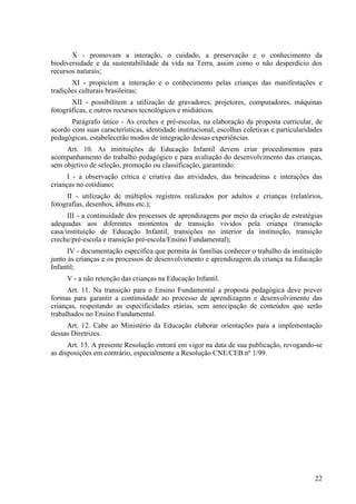 X - promovam a interação, o cuidado, a preservação e o conhecimento da
biodiversidade e da sustentabilidade da vida na Terra, assim como o não desperdício dos
recursos naturais;
XI - propiciem a interação e o conhecimento pelas crianças das manifestações e
tradições culturais brasileiras;
XII - possibilitem a utilização de gravadores, projetores, computadores, máquinas
fotográficas, e outros recursos tecnológicos e midiáticos.
Parágrafo único - As creches e pré-escolas, na elaboração da proposta curricular, de
acordo com suas características, identidade institucional, escolhas coletivas e particularidades
pedagógicas, estabelecerão modos de integração dessas experiências.
Art. 10. As instituições de Educação Infantil devem criar procedimentos para
acompanhamento do trabalho pedagógico e para avaliação do desenvolvimento das crianças,
sem objetivo de seleção, promoção ou classificação, garantindo:
I - a observação crítica e criativa das atividades, das brincadeiras e interações das
crianças no cotidiano;
II - utilização de múltiplos registros realizados por adultos e crianças (relatórios,
fotografias, desenhos, álbuns etc.);
III - a continuidade dos processos de aprendizagens por meio da criação de estratégias
adequadas aos diferentes momentos de transição vividos pela criança (transição
casa/instituição de Educação Infantil, transições no interior da instituição, transição
creche/pré-escola e transição pré-escola/Ensino Fundamental);
IV - documentação específica que permita às famílias conhecer o trabalho da instituição
junto às crianças e os processos de desenvolvimento e aprendizagem da criança na Educação
Infantil;
V - a não retenção das crianças na Educação Infantil.
Art. 11. Na transição para o Ensino Fundamental a proposta pedagógica deve prever
formas para garantir a continuidade no processo de aprendizagem e desenvolvimento das
crianças, respeitando as especificidades etárias, sem antecipação de conteúdos que serão
trabalhados no Ensino Fundamental.
Art. 12. Cabe ao Ministério da Educação elaborar orientações para a implementação
dessas Diretrizes.
Art. 13. A presente Resolução entrará em vigor na data de sua publicação, revogando-se
as disposições em contrário, especialmente a Resolução CNE/CEB nº 1/99.
22
 