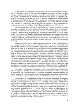 O atendimento em creche e pré-escola a crianças de zero a cinco anos de idade é defi-
nido na Constituição Federal de 1988 como dever do Estado em relação à educação, oferecido
em regime de colaboração e organizado em sistemas de ensino da União, dos Estados, do Dis-
trito Federal e dos Municípios. A incorporação das creches e pré-escolas no capítulo da Edu-
cação na Constituição Federal (art. 208, inciso IV) impacta todas as outras responsabilidades
do Estado em relação à Educação Infantil, ou seja, o direito das crianças de zero a cinco anos
de idade à matrícula em escola pública (art. 205), gratuita e de qualidade (art. 206, incisos IV
e VI), igualdade de condições em relação às demais crianças para acesso, permanência e ple-
no aproveitamento das oportunidades de aprendizagem propiciadas (art. 206, inciso I).
Na continuidade dessa definição, a Lei de Diretrizes e Bases da Educação Nacional
afirma que “a educação abrange os processos formativos que se desenvolvem na vida famili-
ar, na convivência humana, no trabalho, nas instituições de ensino e pesquisa, nos movimen-
tos sociais e organizações da sociedade civil e nas manifestações culturais” (Lei nº 9.394/96,
art. 1º), mas esclarece que: “Esta Lei disciplina a educação escolar que se desenvolve, predo-
minantemente, por meio do ensino, em instituições próprias” (Lei nº 9.394/96, art. 1º, § 1º).
Em função disto, tudo o que nela se baseia e que dela decorre, como autorização de funciona-
mento, condições de financiamento e outros aspectos, referem-se a esse caráter institucional
da educação.
Fica assim evidente que, no atual ordenamento jurídico, as creches e pré-escolas ocu-
pam um lugar bastante claro e possuem um caráter institucional e educacional diverso daquele
dos contextos domésticos, dos ditos programas alternativos à educação das crianças de zero a
cinco anos de idade, ou da educação não-formal. Muitas famílias necessitam de atendimento
para suas crianças em horário noturno, em finais de semana e em períodos esporádicos. Con-
tudo, esse tipo de atendimento, que responde a uma demanda legítima da população, enqua-
dra-se no âmbito de “políticas para a Infância”, devendo ser financiado, orientado e supervisi-
onado por outras áreas, como assistência social, saúde, cultura, esportes, proteção social. O
sistema de ensino define e orienta, com base em critérios pedagógicos, o calendário, horários
e as demais condições para o funcionamento das creches e pré-escolas, o que não elimina o
estabelecimento de mecanismos para a necessária articulação que deve haver entre a Educa-
ção e outras áreas, como a Saúde e a Assistência, a fim de que se cumpra, do ponto de vista da
organização dos serviços nessas instituições, o atendimento às demandas das crianças. Essa
articulação, se necessária para outros níveis de ensino, na Educação Infantil, em função das
características das crianças de zero a cinco anos de idade, se faz muitas vezes imprescindível.
As creches e pré-escolas se constituem, portanto, em estabelecimentos educacionais
públicos ou privados que educam e cuidam de crianças de zero a cinco anos de idade por meio
de profissionais com a formação específica legalmente determinada, a habilitação para o ma-
gistério superior ou médio, refutando assim funções de caráter meramente assistencialista,
embora mantenha a obrigação de assistir às necessidades básicas de todas as crianças.
As instituições de Educação Infantil estão submetidas aos mecanismos de credencia-
mento, reconhecimento e supervisão do sistema de ensino em que se acham integradas (Lei nº
9.394/96, art. 9º, inciso IX, art.10, inciso IV e art.11, inciso IV), assim como a controle social.
Sua forma de organização é variada, podendo constituir unidade independente ou integrar ins-
tituição que cuida da Educação Básica, atender faixas etárias diversas nos termos da Lei nº
9.394/96, em jornada integral de, no mínimo, 7 horas diárias, ou parcial de, no mínimo, 4 ho-
ras, seguindo o proposto na Lei nº 11.494/2007 (FUNDEB), sempre no período diurno, de-
vendo o poder público oferecer vagas próximo à residência das crianças (Lei nº 8.069/90, art.
53). Independentemente das nomenclaturas diversas que adotam (Centros de Educação Infan-
til, Escolas de Educação Infantil, Núcleo Integrado de Educação Infantil, Unidade de Educa-
ção Infantil, ou nomes fantasia), a estrutura e funcionamento do atendimento deve garantir
que essas unidades sejam espaço de educação coletiva.
4
 