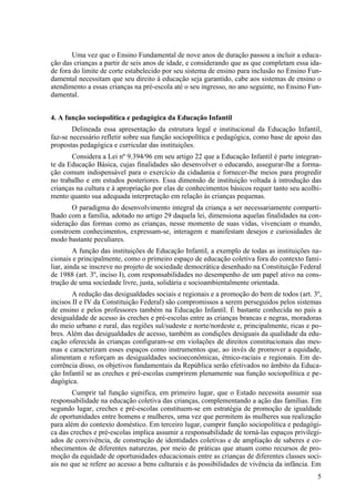 Uma vez que o Ensino Fundamental de nove anos de duração passou a incluir a educa-
ção das crianças a partir de seis anos de idade, e considerando que as que completam essa ida-
de fora do limite de corte estabelecido por seu sistema de ensino para inclusão no Ensino Fun-
damental necessitam que seu direito à educação seja garantido, cabe aos sistemas de ensino o
atendimento a essas crianças na pré-escola até o seu ingresso, no ano seguinte, no Ensino Fun-
damental.
4. A função sociopolítica e pedagógica da Educação Infantil
Delineada essa apresentação da estrutura legal e institucional da Educação Infantil,
faz-se necessário refletir sobre sua função sociopolítica e pedagógica, como base de apoio das
propostas pedagógica e curricular das instituições.
Considera a Lei nº 9.394/96 em seu artigo 22 que a Educação Infantil é parte integran-
te da Educação Básica, cujas finalidades são desenvolver o educando, assegurar-lhe a forma-
ção comum indispensável para o exercício da cidadania e fornecer-lhe meios para progredir
no trabalho e em estudos posteriores. Essa dimensão de instituição voltada à introdução das
crianças na cultura e à apropriação por elas de conhecimentos básicos requer tanto seu acolhi-
mento quanto sua adequada interpretação em relação às crianças pequenas.
O paradigma do desenvolvimento integral da criança a ser necessariamente comparti-
lhado com a família, adotado no artigo 29 daquela lei, dimensiona aquelas finalidades na con-
sideração das formas como as crianças, nesse momento de suas vidas, vivenciam o mundo,
constroem conhecimentos, expressam-se, interagem e manifestam desejos e curiosidades de
modo bastante peculiares.
A função das instituições de Educação Infantil, a exemplo de todas as instituições na-
cionais e principalmente, como o primeiro espaço de educação coletiva fora do contexto fami-
liar, ainda se inscreve no projeto de sociedade democrática desenhado na Constituição Federal
de 1988 (art. 3º, inciso I), com responsabilidades no desempenho de um papel ativo na cons-
trução de uma sociedade livre, justa, solidária e socioambientalmente orientada.
A redução das desigualdades sociais e regionais e a promoção do bem de todos (art. 3º,
incisos II e IV da Constituição Federal) são compromissos a serem perseguidos pelos sistemas
de ensino e pelos professores também na Educação Infantil. É bastante conhecida no país a
desigualdade de acesso às creches e pré-escolas entre as crianças brancas e negras, moradoras
do meio urbano e rural, das regiões sul/sudeste e norte/nordeste e, principalmente, ricas e po-
bres. Além das desigualdades de acesso, também as condições desiguais da qualidade da edu-
cação oferecida às crianças configuram-se em violações de direitos constitucionais das mes-
mas e caracterizam esses espaços como instrumentos que, ao invés de promover a equidade,
alimentam e reforçam as desigualdades socioeconômicas, étnico-raciais e regionais. Em de-
corrência disso, os objetivos fundamentais da República serão efetivados no âmbito da Educa-
ção Infantil se as creches e pré-escolas cumprirem plenamente sua função sociopolítica e pe-
dagógica.
Cumprir tal função significa, em primeiro lugar, que o Estado necessita assumir sua
responsabilidade na educação coletiva das crianças, complementando a ação das famílias. Em
segundo lugar, creches e pré-escolas constituem-se em estratégia de promoção de igualdade
de oportunidades entre homens e mulheres, uma vez que permitem às mulheres sua realização
para além do contexto doméstico. Em terceiro lugar, cumprir função sociopolítica e pedagógi-
ca das creches e pré-escolas implica assumir a responsabilidade de torná-las espaços privilegi-
ados de convivência, de construção de identidades coletivas e de ampliação de saberes e co-
nhecimentos de diferentes naturezas, por meio de práticas que atuam como recursos de pro-
moção da equidade de oportunidades educacionais entre as crianças de diferentes classes soci-
ais no que se refere ao acesso a bens culturais e às possibilidades de vivência da infância. Em
5
 