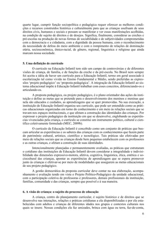quarto lugar, cumprir função sociopolítica e pedagógica requer oferecer as melhores condi-
ções e recursos construídos histórica e culturalmente para que as crianças usufruam de seus
direitos civis, humanos e sociais e possam se manifestar e ver essas manifestações acolhidas,
na condição de sujeito de direitos e de desejos. Significa, finalmente, considerar as creches e
pré-escolas na produção de novas formas de sociabilidade e de subjetividades comprometidas
com a democracia e a cidadania, com a dignidade da pessoa humana, com o reconhecimento
da necessidade de defesa do meio ambiente e com o rompimento de relações de dominação
etária, socioeconômica, étnico-racial, de gênero, regional, linguística e religiosa que ainda
marcam nossa sociedade.
5. Uma definição de currículo
O currículo na Educação Infantil tem sido um campo de controvérsias e de diferentes
visões de criança, de família, e de funções da creche e da pré-escola. No Brasil nem sempre
foi aceita a idéia de haver um currículo para a Educação Infantil, termo em geral associado à
escolarização tal como vivida no Ensino Fundamental e Médio, sendo preferidas as expres-
sões ‘projeto pedagógico’ ou ‘proposta pedagógica’. A integração da Educação Infantil ao sis-
tema educacional impõe à Educação Infantil trabalhar com esses conceitos, diferenciando-os e
articulando-os.
A proposta pedagógica, ou projeto pedagógico, é o plano orientador das ações da insti-
tuição e define as metas que se pretende para o desenvolvimento dos meninos e meninas que
nela são educados e cuidados, as aprendizagens que se quer promovidas. Na sua execução, a
instituição de Educação Infantil organiza seu currículo, que pode ser entendido como as práti-
cas educacionais organizadas em torno do conhecimento e em meio às relações sociais que se
travam nos espaços institucionais, e que afetam a construção das identidades das crianças. Por
expressar o projeto pedagógico da instituição em que se desenvolve, englobando as experiên-
cias vivenciadas pela criança, o currículo se constitui um instrumento político, cultural e cien-
tífico coletivamente formulado (MEC, 2009b).
O currículo da Educação Infantil é concebido como um conjunto de práticas que bus-
cam articular as experiências e os saberes das crianças com os conhecimentos que fazem parte
do patrimônio cultural, artístico, científico e tecnológico. Tais práticas são efetivadas por
meio de relações sociais que as crianças desde bem pequenas estabelecem com os professores
e as outras crianças, e afetam a construção de suas identidades.
Intencionalmente planejadas e permanentemente avaliadas, as práticas que estruturam
o cotidiano das instituições de Educação Infantil devem considerar a integralidade e indivisi-
bilidade das dimensões expressivo-motora, afetiva, cognitiva, linguística, ética, estética e so-
ciocultural das crianças, apontar as experiências de aprendizagem que se espera promover
junto às crianças e efetivar-se por meio de modalidades que assegurem as metas educacionais
de seu projeto pedagógico.
A gestão democrática da proposta curricular deve contar na sua elaboração, acompa-
nhamento e avaliação tendo em vista o Projeto Político-Pedagógico da unidade educacional,
com a participação coletiva de professoras e professores, demais profissionais da instituição,
famílias, comunidade e das crianças, sempre que possível e à sua maneira.
6. A visão de criança: o sujeito do processo de educação
A criança, centro do planejamento curricular, é sujeito histórico e de direitos que se
desenvolve nas interações, relações e práticas cotidianas a ela disponibilizadas e por ela esta-
belecidas com adultos e crianças de diferentes idades nos grupos e contextos culturais nos
quais se insere. Nessas condições ela faz amizades, brinca com água ou terra, faz-de-conta,
6
 