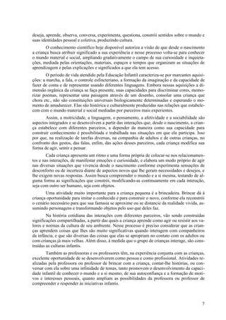 deseja, aprende, observa, conversa, experimenta, questiona, constrói sentidos sobre o mundo e
suas identidades pessoal e coletiva, produzindo cultura.
O conhecimento científico hoje disponível autoriza a visão de que desde o nascimento
a criança busca atribuir significado a sua experiência e nesse processo volta-se para conhecer
o mundo material e social, ampliando gradativamente o campo de sua curiosidade e inquieta-
ções, mediada pelas orientações, materiais, espaços e tempos que organizam as situações de
aprendizagem e pelas explicações e significados a que ela tem acesso.
O período de vida atendido pela Educação Infantil caracteriza-se por marcantes aquisi-
ções: a marcha, a fala, o controle esfincteriano, a formação da imaginação e da capacidade de
fazer de conta e de representar usando diferentes linguagens. Embora nessas aquisições a di-
mensão orgânica da criança se faça presente, suas capacidades para discriminar cores, memo-
rizar poemas, representar uma paisagem através de um desenho, consolar uma criança que
chora etc., não são constituições universais biologicamente determinadas e esperando o mo-
mento de amadurecer. Elas são histórica e culturalmente produzidas nas relações que estabele-
cem com o mundo material e social mediadas por parceiros mais experientes.
Assim, a motricidade, a linguagem, o pensamento, a afetividade e a sociabilidade são
aspectos integrados e se desenvolvem a partir das interações que, desde o nascimento, a crian-
ça estabelece com diferentes parceiros, a depender da maneira como sua capacidade para
construir conhecimento é possibilitada e trabalhada nas situações em que ela participa. Isso
por que, na realização de tarefas diversas, na companhia de adultos e de outras crianças, no
confronto dos gestos, das falas, enfim, das ações desses parceiros, cada criança modifica sua
forma de agir, sentir e pensar.
Cada criança apresenta um ritmo e uma forma própria de colocar-se nos relacionamen-
tos e nas interações, de manifestar emoções e curiosidade, e elabora um modo próprio de agir
nas diversas situações que vivencia desde o nascimento conforme experimenta sensações de
desconforto ou de incerteza diante de aspectos novos que lhe geram necessidades e desejos, e
lhe exigem novas respostas. Assim busca compreender o mundo e a si mesma, testando de al-
guma forma as significações que constrói, modificando-as continuamente em cada interação,
seja com outro ser humano, seja com objetos.
Uma atividade muito importante para a criança pequena é a brincadeira. Brincar dá à
criança oportunidade para imitar o conhecido e para construir o novo, conforme ela reconstrói
o cenário necessário para que sua fantasia se aproxime ou se distancie da realidade vivida, as-
sumindo personagens e transformando objetos pelo uso que deles faz.
Na história cotidiana das interações com diferentes parceiros, vão sendo construídas
significações compartilhadas, a partir das quais a criança aprende como agir ou resistir aos va-
lores e normas da cultura de seu ambiente. Nesse processo é preciso considerar que as crian-
ças aprendem coisas que lhes são muito significativas quando interagem com companheiros
da infância, e que são diversas das coisas que elas se apropriam no contato com os adultos ou
com crianças já mais velhas. Além disso, à medida que o grupo de crianças interage, são cons-
truídas as culturas infantis.
Também as professoras e os professores têm, na experiência conjunta com as crianças,
excelente oportunidade de se desenvolverem como pessoa e como profissional. Atividades re-
alizadas pela professora ou professor de brincar com a criança, contar-lhe histórias, ou con-
versar com ela sobre uma infinidade de temas, tanto promovem o desenvolvimento da capaci-
dade infantil de conhecer o mundo e a si mesmo, de sua autoconfiança e a formação de moti-
vos e interesses pessoais, quanto ampliam as possibilidades da professora ou professor de
compreender e responder às iniciativas infantis.
7
 