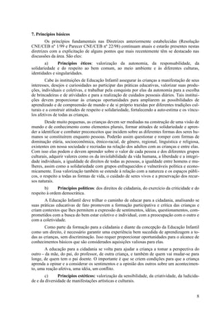 7. Princípios básicos
Os princípios fundamentais nas Diretrizes anteriormente estabelecidas (Resolução
CNE/CEB nº 1/99 e Parecer CNE/CEB nº 22/98) continuam atuais e estarão presentes nestas
diretrizes com a explicitação de alguns pontos que mais recentemente têm se destacado nas
discussões da área. São eles:
a) Princípios éticos: valorização da autonomia, da responsabilidade, da
solidariedade e do respeito ao bem comum, ao meio ambiente e às diferentes culturas,
identidades e singularidades.
Cabe às instituições de Educação Infantil assegurar às crianças a manifestação de seus
interesses, desejos e curiosidades ao participar das práticas educativas, valorizar suas produ-
ções, individuais e coletivas, e trabalhar pela conquista por elas da autonomia para a escolha
de brincadeiras e de atividades e para a realização de cuidados pessoais diários. Tais institui-
ções devem proporcionar às crianças oportunidades para ampliarem as possibilidades de
aprendizado e de compreensão de mundo e de si próprio trazidas por diferentes tradições cul-
turais e a construir atitudes de respeito e solidariedade, fortalecendo a auto-estima e os víncu-
los afetivos de todas as crianças.
Desde muito pequenas, as crianças devem ser mediadas na construção de uma visão de
mundo e de conhecimento como elementos plurais, formar atitudes de solidariedade e apren-
der a identificar e combater preconceitos que incidem sobre as diferentes formas dos seres hu-
manos se constituírem enquanto pessoas. Poderão assim questionar e romper com formas de
dominação etária, socioeconômica, étnico-racial, de gênero, regional, linguística e religiosa,
existentes em nossa sociedade e recriadas na relação dos adultos com as crianças e entre elas.
Com isso elas podem e devem aprender sobre o valor de cada pessoa e dos diferentes grupos
culturais, adquirir valores como os da inviolabilidade da vida humana, a liberdade e a integri-
dade individuais, a igualdade de direitos de todas as pessoas, a igualdade entre homens e mu-
lheres, assim como a solidariedade com grupos enfraquecidos e vulneráveis política e econo-
micamente. Essa valorização também se estende à relação com a natureza e os espaços públi-
cos, o respeito a todas as formas de vida, o cuidado de seres vivos e a preservação dos recur-
sos naturais.
b) Princípios políticos: dos direitos de cidadania, do exercício da criticidade e do
respeito à ordem democrática.
A Educação Infantil deve trilhar o caminho de educar para a cidadania, analisando se
suas práticas educativas de fato promovem a formação participativa e crítica das crianças e
criam contextos que lhes permitem a expressão de sentimentos, idéias, questionamentos, com-
prometidos com a busca do bem estar coletivo e individual, com a preocupação com o outro e
com a coletividade.
Como parte da formação para a cidadania e diante da concepção da Educação Infantil
como um direito, é necessário garantir uma experiência bem sucedida de aprendizagem a to-
das as crianças, sem discriminação. Isso requer proporcionar oportunidades para o alcance de
conhecimentos básicos que são considerados aquisições valiosas para elas.
A educação para a cidadania se volta para ajudar a criança a tomar a perspectiva do
outro - da mãe, do pai, do professor, de outra criança, e também de quem vai mudar-se para
longe, de quem tem o pai doente. O importante é que se criem condições para que a criança
aprenda a opinar e a considerar os sentimentos e a opinião dos outros sobre um acontecimen-
to, uma reação afetiva, uma idéia, um conflito.
c) Princípios estéticos: valorização da sensibilidade, da criatividade, da ludicida-
de e da diversidade de manifestações artísticas e culturais.
8
 