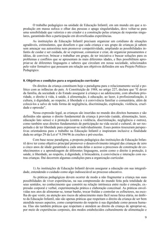 O trabalho pedagógico na unidade de Educação Infantil, em um mundo em que a re-
produção em massa sufoca o olhar das pessoas e apaga singularidades, deve voltar-se para
uma sensibilidade que valoriza o ato criador e a construção pelas crianças de respostas singu-
lares, garantindo-lhes a participação em diversificadas experiências.
As instituições de Educação Infantil precisam organizar um cotidiano de situações
agradáveis, estimulantes, que desafiem o que cada criança e seu grupo de crianças já sabem
sem ameaçar sua autoestima nem promover competitividade, ampliando as possibilidades in-
fantis de cuidar e ser cuidada, de se expressar, comunicar e criar, de organizar pensamentos e
idéias, de conviver, brincar e trabalhar em grupo, de ter iniciativa e buscar soluções para os
problemas e conflitos que se apresentam às mais diferentes idades, e lhes possibilitem apro-
priar-se de diferentes linguagens e saberes que circulam em nossa sociedade, selecionados
pelo valor formativo que possuem em relação aos objetivos definidos em seu Projeto Político-
Pedagógico.
8. Objetivos e condições para a organização curricular
Os direitos da criança constituem hoje o paradigma para o relacionamento social e po-
lítico com as infâncias do país. A Constituição de 1988, no artigo 227, declara que “É dever
da família, da sociedade e do Estado assegurar à criança e ao adolescente, com absoluta prio-
ridade, o direito à vida, à saúde, à alimentação, à educação, ao lazer, à profissionalização, à
cultura, à dignidade, ao respeito, à liberdade e à convivência familiar e comunitária, além de
colocá-los a salvo de toda forma de negligência, discriminação, exploração, violência, cruel-
dade e opressão”.
Nessa expressão legal, as crianças são inseridas no mundo dos direitos humanos e são
definidos não apenas o direito fundamental da criança à provisão (saúde, alimentação, lazer,
educação lato senso) e à proteção (contra a violência, discriminação, negligência e outros),
como também seus direitos fundamentais de participação na vida social e cultural, de ser res-
peitada e de ter liberdade para expressar-se individualmente. Esses pontos trouxeram perspec-
tivas orientadoras para o trabalho na Educação Infantil e inspiraram inclusive a finalidade
dada no artigo 29 da Lei nº 9.394/96 às creches e pré-escolas.
Com base nesse paradigma, a proposta pedagógica das instituições de Educação Infan-
til deve ter como objetivo principal promover o desenvolvimento integral das crianças de zero
a cinco anos de idade garantindo a cada uma delas o acesso a processos de construção de co-
nhecimentos e a aprendizagem de diferentes linguagens, assim como o direito à proteção, à
saúde, à liberdade, ao respeito, à dignidade, à brincadeira, à convivência e interação com ou-
tras crianças. Daí decorrem algumas condições para a organização curricular.
1) As instituições de Educação Infantil devem assegurar a educação em sua integrali-
dade, entendendo o cuidado como algo indissociável ao processo educativo.
As práticas pedagógicas devem ocorrer de modo a não fragmentar a criança nas suas
possibilidades de viver experiências, na sua compreensão do mundo feita pela totalidade de
seus sentidos, no conhecimento que constrói na relação intrínseca entre razão e emoção, ex-
pressão corporal e verbal, experimentação prática e elaboração conceitual. As práticas envol-
vidas nos atos de alimentar-se, tomar banho, trocar fraldas e controlar os esfíncteres, na esco-
lha do que vestir, na atenção aos riscos de adoecimento mais fácil nessa faixa etária, no âmbi-
to da Educação Infantil, não são apenas práticas que respeitam o direito da criança de ser bem
atendida nesses aspectos, como cumprimento do respeito à sua dignidade como pessoa huma-
na. Elas são também práticas que respeitam e atendem ao direito da criança de apropriar-se,
por meio de experiências corporais, dos modos estabelecidos culturalmente de alimentação e
9
 
