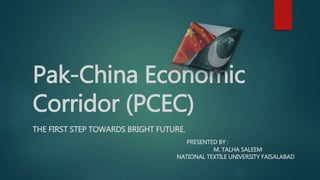 Pak-China Economic
Corridor (PCEC)
THE FIRST STEP TOWARDS BRIGHT FUTURE.
PRESENTED BY :
M. TALHA SALEEM
NATIONAL TEXTILE UNIVERSITY FAISALABAD
 