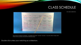 CLASS SCHEDULE 
THE VIDEO NARRATION 
"THE SCHOOL SCHEDULE IN SPANISH - EL HORARIO ESCOLAR." YouTube. YouTube, 17 July 2013. Web. 24 Sept. 2014. 
<https://www.youtube.com/watch?v=nDWJeZuuGyg>. 
Double-click unless your watching as a slideshow. 
 