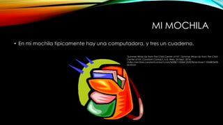 MI MOCHILA 
• En mi mochila tipicamente hay una computadora, y tres un cuaderno. 
"Summer Wrap-Up from The Child Center of NY." Summer Wrap-Up from The Child 
Center of NY. Constant Contact, n.d. Web. 24 Sept. 2014. 
<http://archive.constantcontact.com/fs008/1102441253378/archive/11026803430 
02.html> 
 
