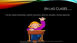 EN LAS CLASES….. 
• En las clases memorize, asistira, escucho, silencio, estudio y tomar apuntes. 
"Category Archives: Learning Styles." A Fly on the Classroom Wall. The Caroline Theme, n.d. Web. 24 Sept. 2014. 
<http://aflyontheclassroomwall.com/category/learning-styles/>. 
 