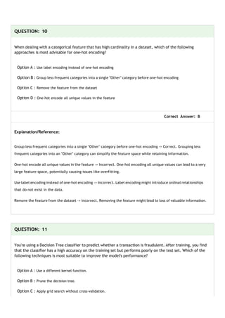 QUESTION: 10
When dealing with a categorical feature that has high cardinality in a dataset, which of the following
approaches is most advisable for one-hot encoding?
Option A : Use label encoding instead of one-hot encoding
Option B : Group less frequent categories into a single "Other" category before one-hot encoding
Option C : Remove the feature from the dataset
Option D : One-hot encode all unique values in the feature
Correct Answer: B
Explanation/Reference:
Group less frequent categories into a single "Other" category before one-hot encoding -> Correct. Grouping less
frequent categories into an "Other" category can simplify the feature space while retaining information.
One-hot encode all unique values in the feature -> Incorrect. One-hot encoding all unique values can lead to a very
large feature space, potentially causing issues like overfitting.
Use label encoding instead of one-hot encoding -> Incorrect. Label encoding might introduce ordinal relationships
that do not exist in the data.
Remove the feature from the dataset -> Incorrect. Removing the feature might lead to loss of valuable information.
QUESTION: 11
You're using a Decision Tree classifier to predict whether a transaction is fraudulent. After training, you find
that the classifier has a high accuracy on the training set but performs poorly on the test set. Which of the
following techniques is most suitable to improve the model's performance?
Option A : Use a different kernel function.
Option B : Prune the decision tree.
Option C : Apply grid search without cross-validation.
 