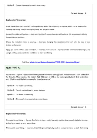 Option D : Change the evaluation metric to accuracy.
Correct Answer: B
Explanation/Reference:
Prune the decision tree. -> Correct. Pruning can help reduce the complexity of the tree, which can be beneficial in
reducing overfitting, thus potentially improving test set performance.
Use a different kernel function. -> Incorrect. Decision Trees don't use kernel functions; this is more applicable to
Support Vector Machines.
Change the evaluation metric to accuracy. -> Incorrect. Changing the evaluation metric won't solve the issue of poor
test set performance.
Apply grid search without cross-validation. -> Incorrect. Grid search is a hyperparameter optimization technique, and
using it without cross-validation could lead to more overfitting.
Visit Now: https://www.dumps4less.com/PCED-30-01-dumps-pdf.html
QUESTION: 12
You've built a logistic regression model to predict whether a loan applicant will default on a loan (Default or
No Default). After training, the model's AUC-ROC score is 0.95 on the training set but only 0.60 on the test
set. What is most likely the reason for this discrepancy?
Option A : The model is overfitting.
Option B : There is multicollinearity among features.
Option C : The model is underfitting.
Option D : The model's hyperparameters are not tuned.
Correct Answer: A
Explanation/Reference:
The model is overfitting. -> Correct. Overfitting is when a model learns the training data too well, including its noise,
and performs poorly on new, unseen data.
The model is underfitting. -> Incorrect. Underfitting would typically result in poor performance on both the training
 