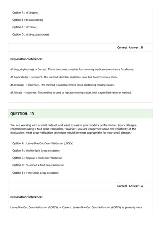Option A : df.dropna()
Option B : df.duplicated()
Option C : df.fillna()
Option D : df.drop_duplicates()
Correct Answer: D
Explanation/Reference:
df.drop_duplicates() -> Correct. This is the correct method for removing duplicate rows from a DataFrame.
df.duplicated() -> Incorrect. This method identifies duplicate rows but doesn't remove them.
df.dropna() -> Incorrect. This method is used to remove rows containing missing values.
df.fillna() -> Incorrect. This method is used to replace missing values with a specified value or method.
QUESTION: 15
You are working with a small dataset and want to assess your model's performance. Your colleague
recommends using k-fold cross-validation. However, you are concerned about the reliability of the
evaluation. What cross-validation technique would be most appropriate for your small dataset?
Option A : Leave-One-Out Cross-Validation (LOOCV)
Option B : Shuffle-Split Cross-Validation
Option C : Regular k-Fold Cross-Validation
Option D : Stratified k-Fold Cross-Validation
Option E : Time Series Cross-Validation
Correct Answer: A
Explanation/Reference:
Leave-One-Out Cross-Validation (LOOCV) -> Correct. Leave-One-Out Cross-Validation (LOOCV) is generally more
 