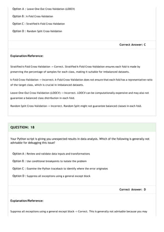Option A : Leave-One-Out Cross-Validation (LOOCV)
Option B : k-Fold Cross-Validation
Option C : Stratified k-Fold Cross-Validation
Option D : Random Split Cross-Validation
Correct Answer: C
Explanation/Reference:
Stratified k-Fold Cross-Validation -> Correct. Stratified k-Fold Cross-Validation ensures each fold is made by
preserving the percentage of samples for each class, making it suitable for imbalanced datasets.
k-Fold Cross-Validation -> Incorrect. k-Fold Cross-Validation does not ensure that each fold has a representative ratio
of the target class, which is crucial in imbalanced datasets.
Leave-One-Out Cross-Validation (LOOCV) -> Incorrect. LOOCV can be computationally expensive and may also not
guarantee a balanced class distribution in each fold.
Random Split Cross-Validation -> Incorrect. Random Split might not guarantee balanced classes in each fold.
QUESTION: 18
Your Python script is giving you unexpected results in data analysis. Which of the following is generally not
advisable for debugging this issue?
Option A : Review and validate data inputs and transformations
Option B : Use conditional breakpoints to isolate the problem
Option C : Examine the Python traceback to identify where the error originates
Option D : Suppress all exceptions using a general except block
Correct Answer: D
Explanation/Reference:
Suppress all exceptions using a general except block -> Correct. This is generally not advisable because you may
 