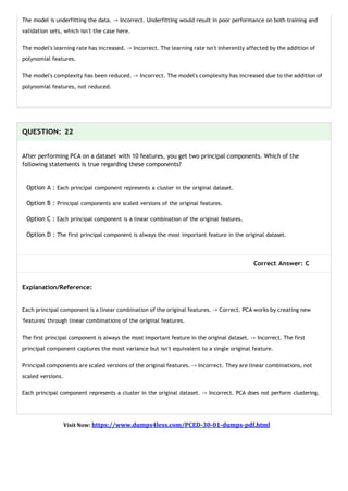 The model is underfitting the data. -> Incorrect. Underfitting would result in poor performance on both training and
validation sets, which isn't the case here.
The model's learning rate has increased. -> Incorrect. The learning rate isn't inherently affected by the addition of
polynomial features.
The model's complexity has been reduced. -> Incorrect. The model's complexity has increased due to the addition of
polynomial features, not reduced.
QUESTION: 22
After performing PCA on a dataset with 10 features, you get two principal components. Which of the
following statements is true regarding these components?
Option A : Each principal component represents a cluster in the original dataset.
Option B : Principal components are scaled versions of the original features.
Option C : Each principal component is a linear combination of the original features.
Option D : The first principal component is always the most important feature in the original dataset.
Correct Answer: C
Explanation/Reference:
Each principal component is a linear combination of the original features. -> Correct. PCA works by creating new
'features' through linear combinations of the original features.
The first principal component is always the most important feature in the original dataset. -> Incorrect. The first
principal component captures the most variance but isn't equivalent to a single original feature.
Principal components are scaled versions of the original features. -> Incorrect. They are linear combinations, not
scaled versions.
Each principal component represents a cluster in the original dataset. -> Incorrect. PCA does not perform clustering.
Visit Now: https://www.dumps4less.com/PCED-30-01-dumps-pdf.html
 